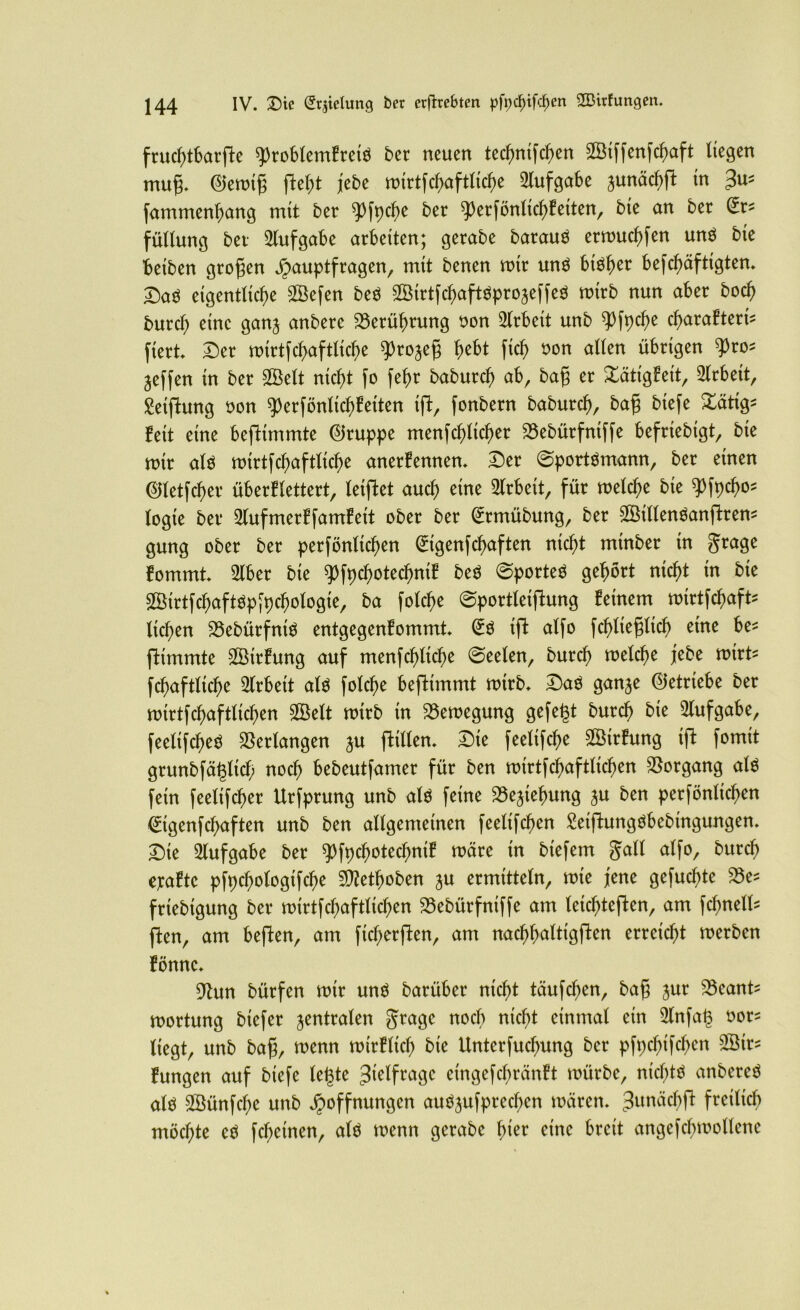 fruchtbarste ^robtemfretö 5er neuen technifchen SGBtffenfchaft liegen tnuf;. ©emif; fielet jebe roirtfc^>aftlic^e Aufgabe junäcf>ft in 3U5 fammenhang mit ber ^Dft>cf>e bet ^rfönlichkeiten, bie an ber (Er* füllung bet Aufgabe arbeiten; gerabe barauä ermuchfen un$ bie beiben großen Hauptfragen, mit benen mir unö btö^er befchäftigten. Dag eigentliche Sßefen beö s&irtfchaftgprojeffeg mirb nun aber hoch burcl; eine ganj anbere Berührung non Arbeit unb Wpcfje cf>arafteri- ftert Der mtrtfchaftltche ^rojefj fyht fich oon allen übrigen ^ro* Reffen in ber SÖelt nicht fo fehr baburch ab, bafj er Tätigkeit, Arbeit, Stiftung non 93erfönlicf)keiten ift, fonbern baburch, bafj biefe &ätig^ beit eine beftimmte Gruppe menfchlicher 23ebürfniffe befriebigt, bie mir alg mirtfchaftliche anerkennen. Der ©portömann, ber einen ©letfcher überklettert, leiftet auch eine Arbeit, für melche bie $>fpcho* logie ber 2(ufmerkfamkeit ober ber @rmübung, ber 2Öillenganftrem gung ober ber perfönlichen (£igenfchaften nicht minber in grage kommt 2lber bie ^fpcfmtechmk beg ©porteg gehört nicht tn bie 3Birtfchaftöp[pchologie, ba folche ©portleiftung keinem mtrtfchaft* liehen 23ebürfnig entgegenkommt @g iffc alfo fchliefjlicf) eine be* Stimmte Sßirkung auf menfchlicf>e ©eelen, burch melche jebe mirt fchaftliche Arbeit alg folche befktmmt mirb. Dag ganje (betriebe ber mirtfchaftlichen SSelt mirb in 23emegung gefegt burch bie Aufgabe, feelifcheö Verlangen ju (killen. Die feelifche Wirkung ift fomit grunbfäglich noch bebeutfamer für ben mirtfchaftlichen Vorgang alg fein feelifcher Urfprung unb alg feine 23ejiehung $u ben perfönlichen (ürtgenfehaften unb ben allgemeinen feelifd)en £eiftunggbebtngungen. Die Aufgabe ber qjfpchotechnik märe in biefem gall alfo, burch ejraktc pfpchologifche Sttetboben ju ermitteln, mie jene gefugte 25es friebigung ber mirtfchaftlichen 23ebürfniffe am leichteften, am fchnelb= ften, am beften, am ficherften, am nachhaltigsten erreicht merben könne. 9hm bürfen mir ung barüber nicht täufchen, bafi jur 93eant mortung btefer zentralen grage noch nicht einmal ein 9lnfag oor* liegt, unb baß, menn mirklich bie Unterfuchung ber pfpcfnfchen 2Btr^ kungen auf biefe legte 3ielfrage eingefchränkt mürbe, niefüg anbereg alg 3Bünfche unb Jpoffnungen augjufprechen mären. JunächSt freilich möchte eg fcheinen, alg menn gerabe fykv eine breit angefchmollcnc