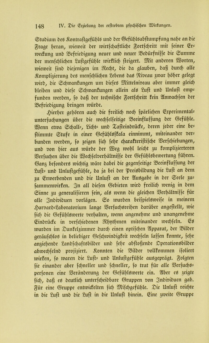 @tubtum beS KontraflgefühlS unb ber ©efühlSabflumpfung nahe an bie gtage fyexan, miemeit ber mirtfchaftlid)e Jortfchritt mit feiner (Er? mecfung unb 23efriebigung neuer unb neuer 23ebürfntffe bie @umme ber menf glichen Suflgefühle mirfltch fteigert* SD^it anberen SSorten, mtemeit ftnb biejenigen im Stecht, bie ba glauben, bafj burd) alle Komplizierung beS menfchlichen Sebent baS 9lioeau zwar fyöfyet gelegt mtrb, bie ©d)wanfungen um btefeS Sftittelnweau aber immer gleich bleiben unb biefe @cf)wanfungen allein als Sufi unb Unlufi emp? funben merben, fo bafj ber tecfmifcfye gortfc^ritt fein Slnwachfen ber 23efrtebigung bringen mürbe. Jrnerher gehören auch bie freilich noch fpärlicfjen (Experimental? unterfucfmngen über bie mechfelfeitige 23eeinfluffung ber (Gefühle. Sßenn etwa ©chall?, Sic^t- unb Xajletnbrücfe, beren jeber eine be? fltmmtc ©tufe in einer (ElefühMfctla entnimmt, mttetnanber oer? bunben merben, fo zeigen fi$ fefw charafterijltfche Vergebungen, unb oon hier aus mürbe ber SBeg mobl leicht zu fomplizierteren Verfud)en über bie Sßechfeloerhältntffe ber ©efühlsbemertung führen, ©anz befonberS michttg märe babei bie gegenfeittge Veeinfluffung ber Sufi? unb Unlujlgefühle, ba ja bei ber spreisbilbung bie Sufi an bem Zu (Ermerbenben unb bie Unlufi an ber SluSgabe in ber ©eele zus fammenmirfen. 3n all btefen Gebieten mtrb freilich mentg in bem ©tnne zu generalifieren fein, als menn bie gleichen Verbältntffe für alle 3ubmtbuen oorlägen. @o mürben beifpielömeife tn meinem Jparoarb?£aboratorium lange VerfuchSretben barüber angcjlellt, mte fiel) bie ®efühlSmerte verhalten, menn angenehme unb unangenehme (Einbrüche in oerfd)iebenen 31hpthmen miteinanber mechfeln. (ES mürben im Dunfelzimmer bttref) einen optifchen Apparat, ber Vtlbcr geräufcf)loS in beliebiger ©efchmtnbigfeit mechfeln laffen fonnte, fehr anziehenbe Sanbfchaftsbtlber unb fel;r abflof^enbe DperationSbilber abmechfelnb projiziert. Konnten bie Silber oollfommen ifoliert mtrfen, fo maren bie Sufi? unb Unluflgefühle ausgeprägt, folgten fie einanber aber fchneller unb fcfmeller, fo trat für alle VerfuchS? perfonen eine Veränberung ber ©efühlSmerte ein. 31bcr es zeigte fich, bafj es beutlicf; unterfcfjeibbare (Gruppen oon 3nbmibucn gab. gür eine 0ruppe entmicfelten fiel) VUfchgefühle. Die Unlufi reichte in bie Sufi unb bie Sufi in bie Unlufi hinein. (Eine zweite (Gruppe