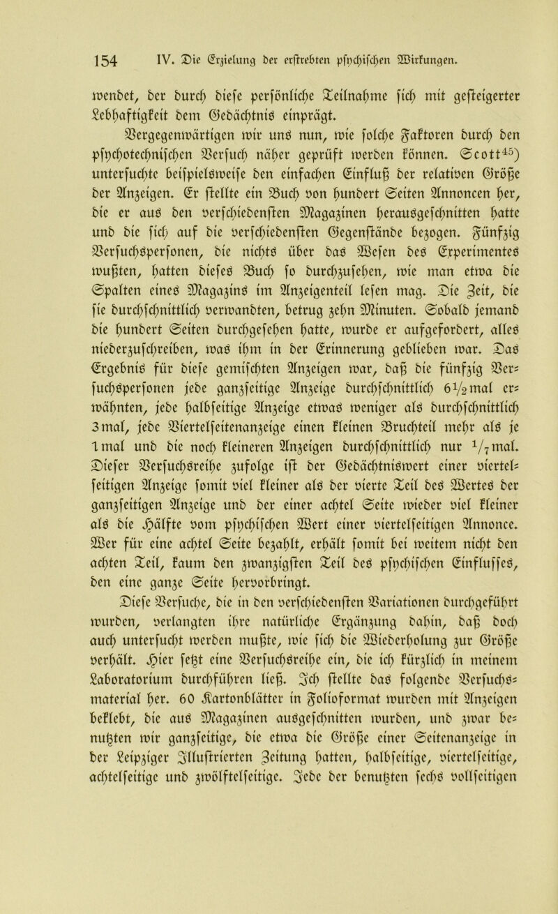 n>enbctr ber burd) biefe perfönlid)e Teilnahme fid) mit gefteigerter Seb^afttgPext bem ElebäcbtniS etnprägt. Vergegenmärtigen mtt* uns nun, mte fold)e gaFtoren burcb ben pfpcbotecbmfcben Verfucb näher geprüft merben Fömten. ©cott45) unterfucbte beifpielsmeife ben einfachen Hinflug ber relativen <55röge ber Llngeigen. Er pellte ein 23ud) non bunbert ©eiten Annoncen f)er, bie er and ben verfcbiebenften Vtagaginen b^auSgefcbnitten hatte unb bte fid) auf bte verfcbiebenften Eiegenftänbe bezogen. Jünfgtg VerfucbSperfonen, bte nichts über baS SBefen beS Experimentes mußten, Ratten biefeS 23ucb fo burcbgufeben, mie man etma bte ©patten eines SfragaginS im Llngetgenteil lefen mag. Dte $eit, bte fie burcbfcbnittlid) vermanbten, betrug gehn Minuten, ©obalb jemanb bte bunbert ©etten burcbgefeben fyattz, mürbe er aufgeforbert, altes nteberjufcbretben, maS ihm in ber Erinnerung geblieben mar. £aS Ergebnis für biefe gemtfcbten Singeigen mar, baß bte fünfzig Ver^ fud)Sperfonen jebe ganjfeitige Slngeige burcbfcbnittlicb 6V2 ma( er* mahnten, jebe bctlbfettige ^tnjeige etmaS meniger als burcbfcbnittticb 3 mal, febe Vtertelfeitenangetge einen deinen Vrucbtetl mehr als je Imal unb bte noch Fletneren Singeigen burcbfcbnittticb nur y7mal. £>tefer VerfucbSreibe gufotge ift ber EiebäcbtniSmert einer viertcU feitigen Slngetge formt viel Fleiner als ber inerte Zeit beS SÖerteS ber gangfeitigen Slngetge unb ber einer achtet ©eite mieber tuet Heiner als bie ^ätfte vom pfpcbtfcben SBert einer vtertelfeittgen Annonce. Söer für eine achtet ©eite befahlt, erhält fomtt bei meitem nicht ben achten £eil, Faum ben gmangigften £eil beS pfpebifeben EinfluffcS, ben eine gange ©eite bervorbrt'ngt. X)icfe Verfttcbe, bie tn ben verfcbiebenften Variationen bitrdtgcfübrt mürben, verlangten ihre natürliche Ergänzung babin, baß bocf> auch unterfuct;t merben mußte, mte ficb bie -SSieberbolung gur ©röße verhält. Jpier fegt eine Verfud)Sreibe ein, bte ich Fürgltd) in meinem Laboratorium burebfübren ließ. Set) ftellte baS folgenbc VerfttcbS^ material fytt. 60 $artonblätter tn golt'oformat mürben mit Slngetgen beFlebt, bte aus Sftagaginen auSgefcfmittcn mürben, unb gmar ha nulten mir gangfeittge, bie etma bte ©röße einer ©eitenangeige in ber Letpgtger Sltuftrierten 3eiFung batten, bctlbfeittge, vtertelfetttge, acbtelfeitigc unb gmölftelfeitige. 3ebe ber benutzten fecbS vollfeittgen