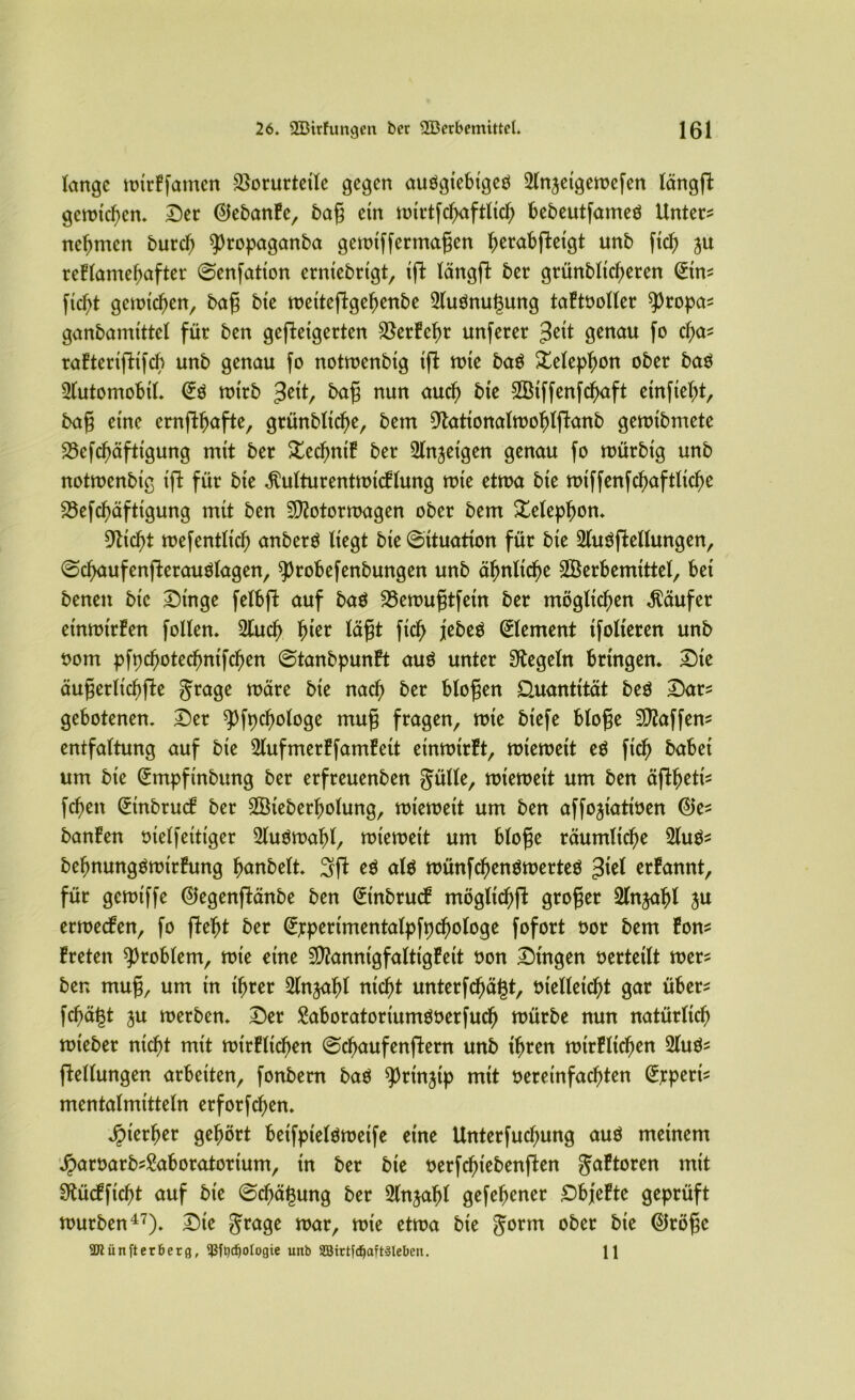 lange wtrffamcn 2}orurtctlc gegen auögtebtgeö 21njetgewefen längffc gewichen. Der ©ebanfe, bag etn wlrtfcfjaftltcty bebeutfameö Unter? nehmen burcf) ^ropaganba gewlffermagen ^erabftexgt unb ftd? ju rcflamefjafter ©enfatlon ernlebrtgt, tft längfi ber grünbltcfjeren (£tn? ftcftf gewichen, bag ble welteftgefjenbe 21uömü3ung taftooller $ropa? ganbamlttel für ben gefolgerten $erfef)r unferer £dt genau fo cl;a? rafterlfttfcb unb genau fo notwenblg tffc wte ba$ Xeleplwn ober ba$ Automobil. wtrb %i\t, frafS nun aud) bte 2Blffenfd)aft elnftelrt, bag eine ernftljafte, grünblldje, bem Otatlonalwofjlftanb gewlbmete 23efd)äfttgung mtt ber £ed)ntf ber Slnjetgen genau fo würblg unb notwenblg Ift für bte $ulturentwtcFlung tote ettoa bte wtffenfcfjaftitele 23efcf>äfttgung mtt ben Motorwagen ober bem Xelepfwn. 9ttd)t wefentlld) anberö Hegt bte ©ttuatlon für bte 21u$ftellungen, ©cfyaufenfterauölagen, 9)robefenbungen unb äfmltcfje Söerbemtttel, bet benen bte Dinge felbffc auf baö Söewugtfetn ber möglichen Käufer etnwtrfen follen. 2tucf> f)ter lägt ftd> jebeä Element tfolteren unb oom pfpcfjotecfmtfcfjen ©tanbpunft auö unter Regeln bringen* Dte äugerltc^fte grage wäre bte nad) ber biogen Quantität be$ Dar? gebotenen. Der ^fpcfyologe mug fragen, wie blefe bloge Maffen? entfaltung auf bte 2lufmerffamfett etnwtrft, wieweit eö ftd) habet um ble <£mpfmbung ber erfreuenben gulle, wieweit um ben äfifjetl? fcf>ett (Etnbrucf ber 2öteberl)otung, wieweit um ben affojtattoen @e? banfen otelf eiliger 21u$waf)l, wieweit um bloge räumliche 2lu$? befjnungäwtrfung fjanbelt. Sjl eö al$ wünfcfyenöwerteö £ld erfannt, für gcwlffe @egenftänbe ben (ürtnbrucf mögltc^ft groger Slnja^l ju erwecken, fo glefjt ber ^jrpcrlmentalpfpd^ologe fofort oor bem fon? freien Problem, wie eine Mannlgfalttgfelt oon Dingen »erteilt wer? ber* mug, um tn t^rer ^Injaf)! nld)t unterlägt, olelleld)! gar über? fc^ä^t ju werben. Der Moratortumöoerfucf) würbe nun natürlich wleber ntd)t mtt wtrfltd)en ©cfjaufenftern unb lljren wtrfltd)en 21uö? Teilungen arbeiten, fonbern baö ^rtnjtp mtt oerelnfacf)ten ^jrpert? mentalmltteln erfordern Jpler^er gehört betfptelöwetfe etne Unterfucfyung auö meinem Jparoarb?£aboratorlum, tn ber ble oerfefnebenften 5a^oren mit SÄücfflc^t auf bte ©cfjäfcung ber Slnjaf)! gefefjener Dbjefte geprüft würben47). Die grage war, wie etwa ble gorm ober ble ©röge SDtiinfter&erg, $ft)djoIogie unb SBirtfdjaftäleben. 11