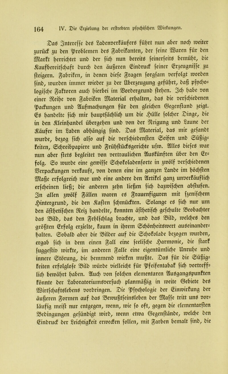 DaS 3ntereffe beS SabenoerkäuferS führt nun aber noch roctter Zurück ju ben Problemen beS Fabrikanten, ^er fe*ne ^Baren für ^rn Sföarkt Zerrtef>tet unb ber ftch nun bereits fetnerfeitS bemüht, bie $aufbereitfchaft burch ben äugeren (Einbruch feiner @rzeugntffe ^u fteigern* gabri!enr in benen btefe Fra9en forgfam oerfolgt morben ftnb, mürben immer mteber zu ber Überzeugung geführt, bag pfpcho^ logifche Faktoren auch hierbei im Borbergrunb flehen. 3cf> ^abe oon einer Steife non ^abrtfen Material erhalten, baS bie oerfchtebenen Packungen unb Aufmachungen für ben gleichen @egenftanb zeigt* (ES ^anbette ftch mir h)auptfäc^tic^ um bie Jpülle fold)er Dinge, bie in ben ^letnhanbel übergehen unb oon ber Neigung unb Saune ber Käufer im Saben abhängig ftnb* DaS Material, baS mir gefanbt mürbe, bezog ftd) alfo auf bie oerfchiebenften Seifen unb Sügig* feiten, Schreibpapiere unb F^ühfiückSgertchte ufm* Alles btefeS mar nun aber ftetS begleitet oon oertraulichen Auskünften über ben (Er* folg* So mürbe eine gemiffe Sd)okolabenforte in zwölf oerfchiebenen Verpackungen oerkauft, oon benen eine im ganzen Sanbe im höchften SDZage erfolgreich mar unb eine anbere ben Artikel ganz unoerkäufltch erfchetnen lieg; bie anberen liegen ftd) bazmtfehen abfhtfen* 3n allen zwölf Fällen maren es grauenfiguren mit fzenifchem Jptntergrunb, bie ben haften fchmückten* Solange es ftch nur um ben äjthetifchen 3£etz hobelte, konnten äfthetifeh gefchulte Beobachter bas Btlb, baS ben gehlfcfjlag brachte, unb baS Btlb, meines ben grögten (Erfolg erzielte, kaum in ihrem Schönheitsmert auSetnanber^ halten. Sobalb aber bie Bilber auf bie Scf;okolabe bezogen mürben, ergab ftch in bem einen gall eine feelifche Harmonie, bie ftark fuggeftio mirkte, tm anberen §alle eine eigentümliche Unruhe unb innere Störung, bie hemmenb mtrken mugte* Das für bie Sügtg* ketten erfolglofe Btlb mürbe oielleicht für Pfeifentabak ficb oortreff- (ich bemährt Iwben. Auch oon folgen elementaren Ausgangspunkten könnte ber SaboratoriumSoerfucI) planmägig in rnette (Gebiete beS SBirtfchaftSlebenS oorbringen* Die pfpcfjologte ber (Einmtrkmtg ber äugeren Formen auf baS BemugtfeinSleben ber Vfaffe tritt uns oor^ läufig meift nur entgegen, menn, mte fo oft, gegen bie clcmentarftcn Bebingungen gefünbigt mtrb, menn etma ©egenftänbe, melche ben (Einbruck ber Seichtigkeit ermecken follen, mit g^^öen bemalt finb, bie