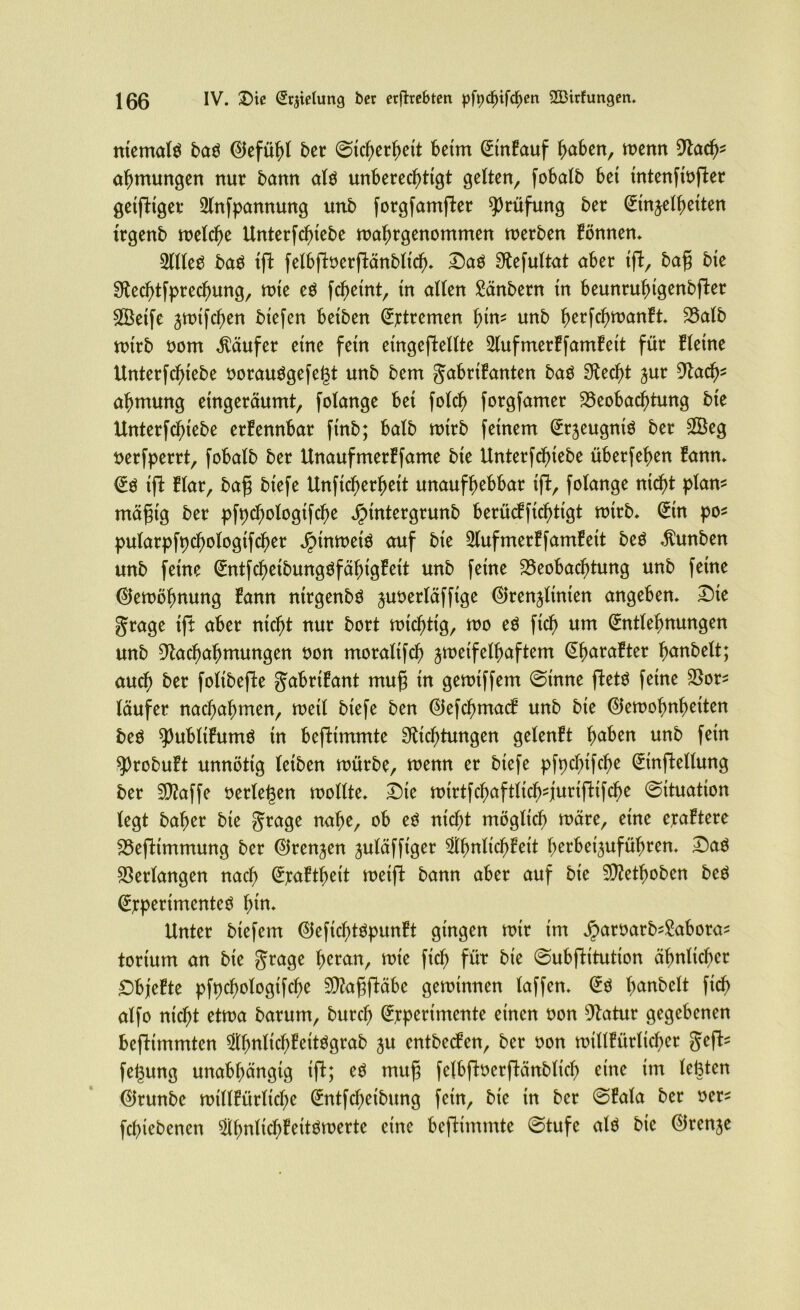 niemals baö Tefühl ber (Sicherheit beim EinBauf haben, wenn Racf>* ahmungen nur bann al$ unberechtigt gelten, fobatb bet tntenfiofter getfttger 21nfpannung unb forgfamfter Prüfung ber Einheiten trgenb welche Unterfchtebe wahrgenommen werben Bönnen* 2llleS ba$ tft felbffaerftänblt'ch* Daö Refultat aber ift, bafj bte Rechtsprechung, wie eö fcJ)eint, tn allen £änbern tn beunruhtgenbfter Sßeife $wifcf)en biefen betben Stremen htn* unb herfchwanBt* Balb wirb oom Käufer eine fern etngeftellte 21ufmerBfamBeit für Bletne Unterfchtebe oorau$gefe(3t unb bem gabriBanten baö Recht jur Rad)* ahmung etngeräumt, folange bet folch forgfamer Beobachtung bte Unterfchtebe erkennbar ftnb; halb wirb feinem Erzeugnis ber £Beg nerfperrt, fobalb ber UnaufmerBfame bie Unterfchiebe überfehen Bann* E$ iffc Blar, bafj biefe Unftcherhett unaufhebbar tft, folange ntd)t plam mäfjtg ber pfpchologifche Jrnntergrunb berücffichtigt wirb* Etn po* pularpfpchologtfcher Jptnwetö auf bte 21ufmerBfamBeit beö »ftunben unb feine EntfchetbungöfähigBett unb feine Beobachtung unb feine (Gewöhnung Bann nirgenbö juoerläfftge Trennlinien angeben» £)ie gtage tft aber nicht nur bort wichtig, wo eö fich um Entlehnungen unb Rachahmungen non moraltfcf) zweifelhaftem EharaBter hobelt; auch ber folibefte gabriBant mufj tn gewtffem ©tnne fteW feine Bor* läufer nachahmen, weil biefe ben TefchmacB unb bie Tewohnhetten beö ^ubltBumö tn beftimmte Richtungen gelenBt haben unb fein sprobuBt unnötig leiben würbe, wenn er biefe pfpchifche Einteilung ber 5Raffe oerlegen wollte* Die wirtfchaftlich^jurifttfche (Situation legt baher bte grage nahe, mcf)t möglich wäre, eine eraBtere Befttmmung ber Trennen juläfftger $bnltchBett herbei^uführen. Saö Bedangen nach EjcaBthett weift bann aber auf bie SRethoben bcö Experimentes hm» Unter biefem TeftchtSpunBt gingen wtr tm Jparüarb^abora* torium an bte grage h^an, wie fich füt bie Subftitution ähnlicher £)bjeBte pfpchologifche RlafSftäbe gewinnen laffen» Es hanbelt fich alfo nicht etwa barum, burch Experimente einen oon Ratur gegebenen befttmmten ^Ih^chfettögrab zu entbecBen, ber oon wtllBttrltcher geft* fegung unabhängig tft; es mufj felbftocrftänbltch eine tm lebten Trunbc wtllBürliche Entfd)etbung fern, bie tn ber SBala ber oer* fehtebenen SflfmlichBettSwerte eine beftimmte Stufe als bie Trenje