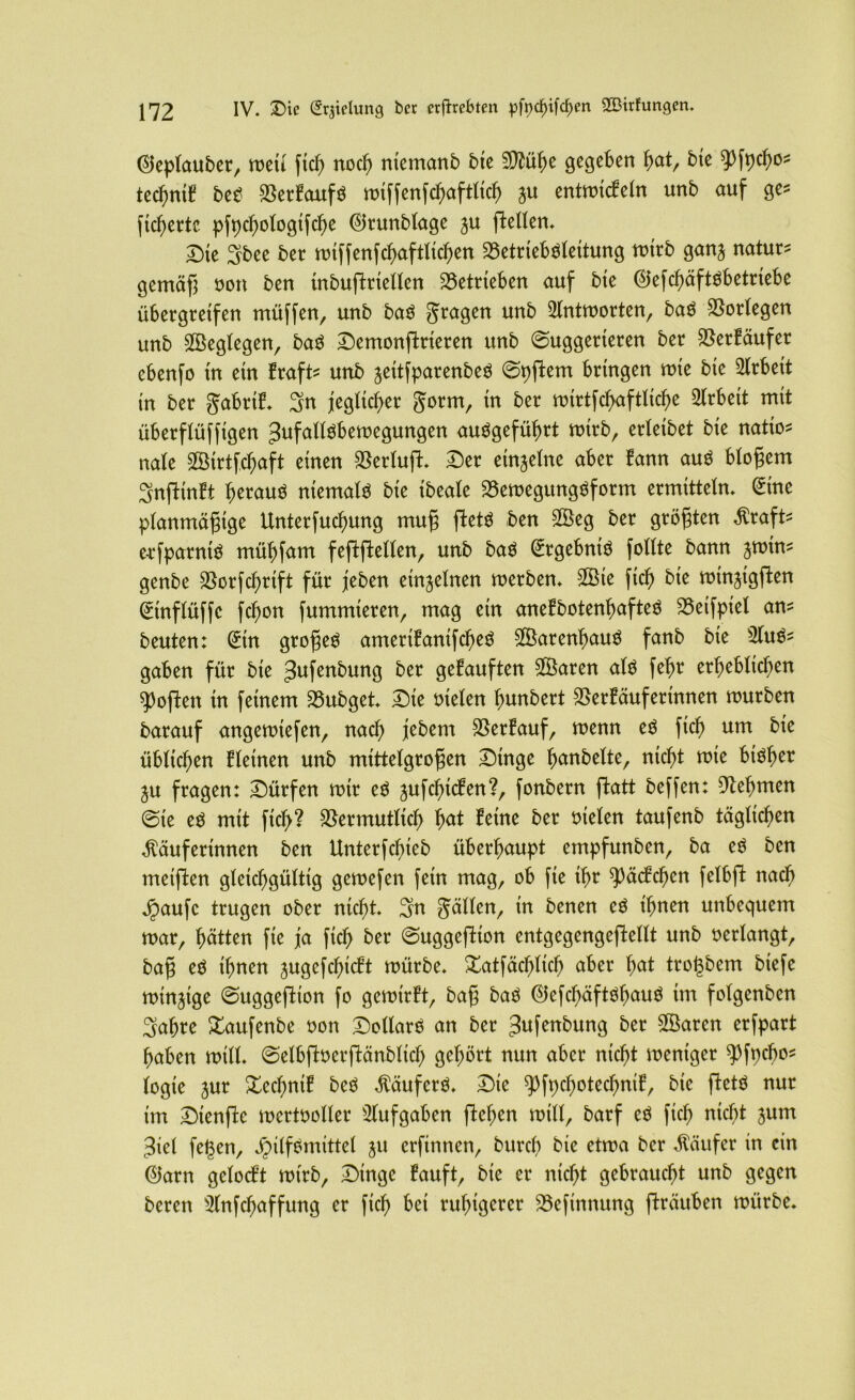 ($eplauber, meti ftc^ noch ntemanb bte 9Mf)e gegeben fyat, bte ^Pfpcbo* tecfmtf bet Verfaufö miffenfcbaftlicb ju entmicfeln unb auf ge* fieberte pfpcbologifcbe ©runblage ju flellen. Die 3bee ber miffenfcbaftlicben Vetrieböleitung mtrb ganj natura gemäß oon ben mbujlrtellen betrieben auf bte <25efcf>äftöbetriebe übergreifen müffen, unb baö Stagen unb 2lntmorten, baö Vorlegen unb SBeglegen, bat Demontieren unb (Suggerieren ber Verläufer ebenfo in etn fraft unb jettfparenbeö ©pftem bringen rote bte Arbeit in ber Jabttf* Sn jeglicher Sorm/ ln ^er toirtfcfvaftticfje Arbeit mit überflüffigen JufaUöbemegungen angeführt tutrb, erletbet bte natio* nale 3Birtfcbaft einen SSerlujl:* Der einzelne aber fann aut bloßem Snflinft beraub niemals bie ibeale VemegungOform ermitteln, <£tne planmäßige Unterfucbung muß ftetö ben 2Öeg ber größten Kraft e-rfparntö mübfam feflftellen, unb baö (£rgebntö feilte bann jmin- genbe Vorfcbrtft für jeben einzelnen merben. 2Öte ftcb bie mtnjtgften @tnflüffc feben fummteren, mag etn anefbotenbafteö Veifpiel an- beuten: (£tn großem amertfanifebeö 3Öarenbau$ fanb bie 31 um- gaben für bte Jufenbung ber gekauften Vktren alö febr erheblichen Soften in feinem Vubget. Die otelen bnnbert Verfäufertnnen mürben barauf angemtefen, nach jebem Verlauf, menn et ftcb um bie üblichen fletnen unb mittelgroßen Dinge hobelte, nicht mie btOher ju fragen: Dürfen mir et jufebiefen?, fonbern ftatt beffen: Nehmen ©ie et mit ficl>? Vermutlich b<*t feine ber oielen taufenb täglichen Käuferinnen ben Unterfdfjieb überhaupt empfunben, ba et ben metflen gleichgültig gemefen fern mag, ob fte ihr Rädchen felbft nach jpaufc trugen ober nicht Sn Süllen, in benen et ihnen unbequem mar, hätten fie ja ftcb ber ©uggeflton entgegengefMlt unb oerlangt, baß et ihnen jugefebieft mürbe. Xatfäcbltcb aber b<*t tro^bem biefe minjtge ©uggeflton fo gemtrft, baß baö ©efchäftohauö im folgenben Sabre Xaufenbe oon DollarO an ber ^ufenbung ber 3Öarcn erfpart haben mtll. ©elbffcoerftänbltcb gehört nun aber nicht mentger 93fpcbos logie jur Xecbnif beö Käufers. Die 9%cbotecbntf, bie fletö nur im Dtenffc mertooller Aufgaben flehen mtll, barf et ftcb nicht jum 3iel fegen, JMlfömittel ju erftnnen, bttreh bie etma ber Käufer in ein ©arn gelocft mtrb, Dinge lauft, bie er nicht gebraucht unb gegen bereit Slnfcbaffung er ftcb bei ruhigerer Vcfinttung jlräuben mürbe.