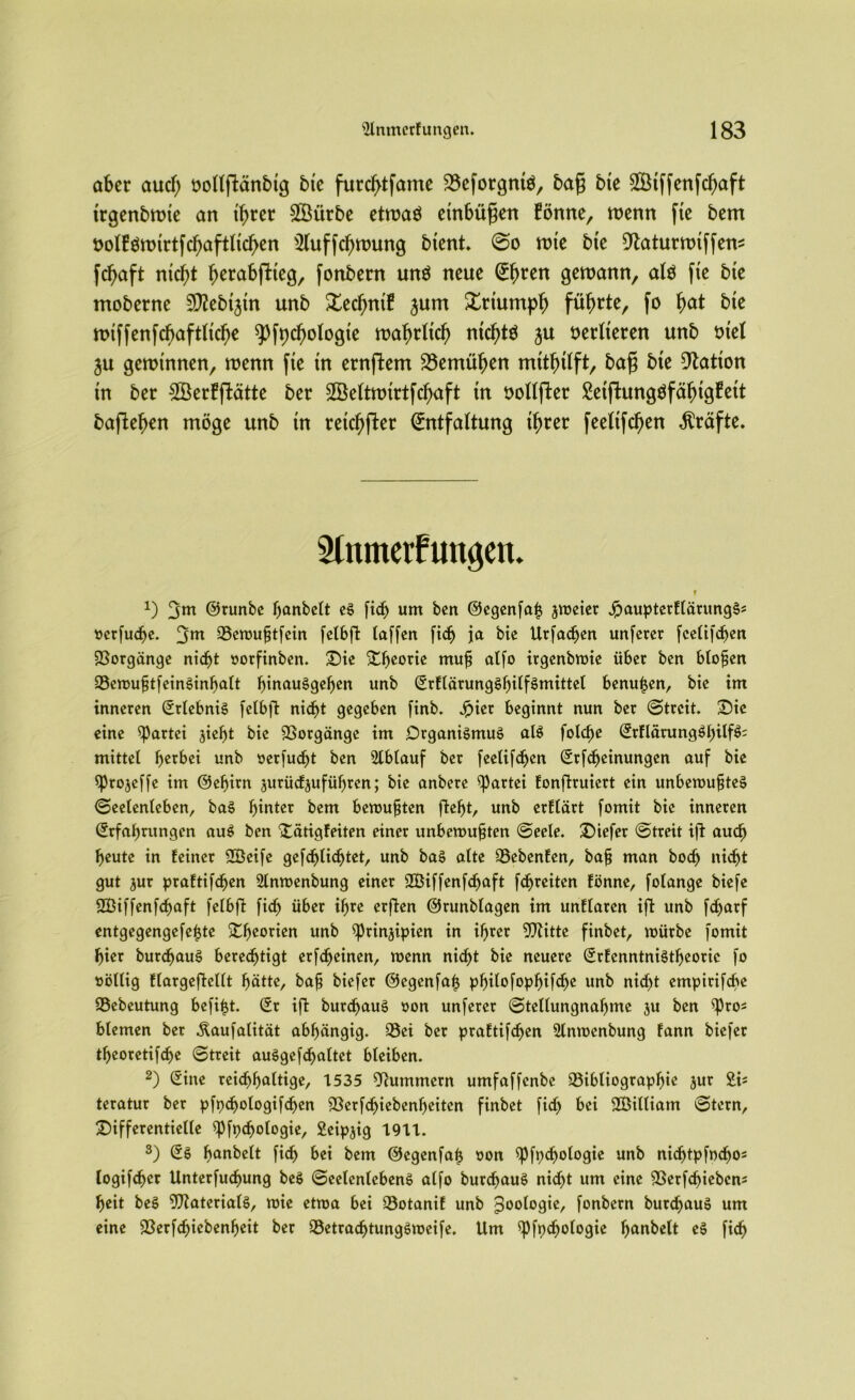 aber aucf; trollffcänbtg bte furcf>tfame ^efotgmö, baff bte $ßtffetifcf)aft trgetibrote an threr £Öürbe etroaö etnbüfjett forme, roentt fte bem oolfärotrtfcfjaftltcfjen s21uffcl)roung btent. So rote bte Dtaturrotffen* fcfjaft ntcftf f^abftteg, fonbern und neue Einen geroann, alö fte bte moberne Sftebtjtn unb £ecl)ntf jum Xttumpfj füfjrte, fo f)at bte rotffenfcf)aftltcf)e ^fpcfyologte roafnltcf) ntc^tö ju oerlteten unb rnel ju gerotnnen, roenn fte tn ernftem 23emüfjen mttfnlft, bafj bte Nation tn ber £Berfftätte ber SÖettrotrtfc^aft tn oollfler Setffcungöfäfngfett baflefren möge unb tn reicher Entfaltung tfroer feeltfcl)en Kräfte. Slnmetfttngett. i x) 3m ©runbe hanbelt es ftc^ um ben ©egenfafj jroeier JpaupterflärungS5 oerfuche. 3m Bcmufjtfein fetbfi: taffen fid) ja bte Urfadjen unferer fcelifcben Vorgänge nicht oorfinben. Die Dheorie mu^ atfo ttgenbmte über ben btofjen BemuftfeinSinbalt bmauSgeljen unb SrflärungShilfSmittel benutzen, bte im inneren SrlebniS fetbfl nicht gegeben finb. Jpier beginnt nun ber (Streit. Die eine Partei jief)t bie Borgänge im Organismus alS fotc^e SrflärungShilf$= mittet f>crbei unb oerfudjt ben 2lblauf ber feelifdjcn Srfdjeinungen auf bie sprojeffe im ©eljirn jurüdjufüljren; bie anbere Partei fonftruiert ein unberoufjteS (Seelenleben, baS hinter bem bemühten fleht, unb erCtärt fomit bie inneren Srfabnmgen auS ben Dätigfeiten einer unbemufjten «Seele. Diefer Streit ifl auch heute in feiner 2Öeife gefdjlichtet, unb baS atte Bebenfen, bafj man bodj nid^t gut jur praftifchen Slnmenbung einer SBiffenfdjaft fd^reiten fönne, folange biefe üBiffenfchaft fetbfi: fich über ihre erflen ©runblagen im unftaren ifl unb fdjarf entgegengefefjte Dl^mien unb ^prin^ipien in ihrer Blitte finbet, mürbe fomit hier burchauS berechtigt erfdjeinen, roenn nid>t bie neuere Srfenntnistbeoric fo oöllig flargeflellt hätte, bafj biefer ©egenfatj philofophifdje unb nicht empirifebe Bebeutung befiijt. Sr ifl burchauS oon unferer Stellungnahme 3U ben $Pro* blemen ber Äaufalität abhängig. Bei ber praftifchen 2lntocnbung fann biefer theoretifche Streit auSgefdjaltet bleiben. 2) Sine reichhaltige, 1535 Hummern umfaffenbe Bibliographie jur £i= teratur ber pfpchologifdjen Berfchiebenl)eiten finbet fid) bei SBiltiam Stern, Differentielle ^Pfpdjologie, Seipjig 1911. 3) SS fmnbelt fidj bei bem ©egenfat* oon $Pft)djologie unb nidjtpfochos logifchcr Unterfuchung beS Seelenlebens alfo burchauS nidjt um eine Berfdjiebcns heit beS Materials, toie ettoa bei Botanif unb Zoologie, fonbern burchauS um eine Berfd)iebenf>eit ber BetradjtungSroeife. Um ^Pfpdjologie hunbelt eS fid)