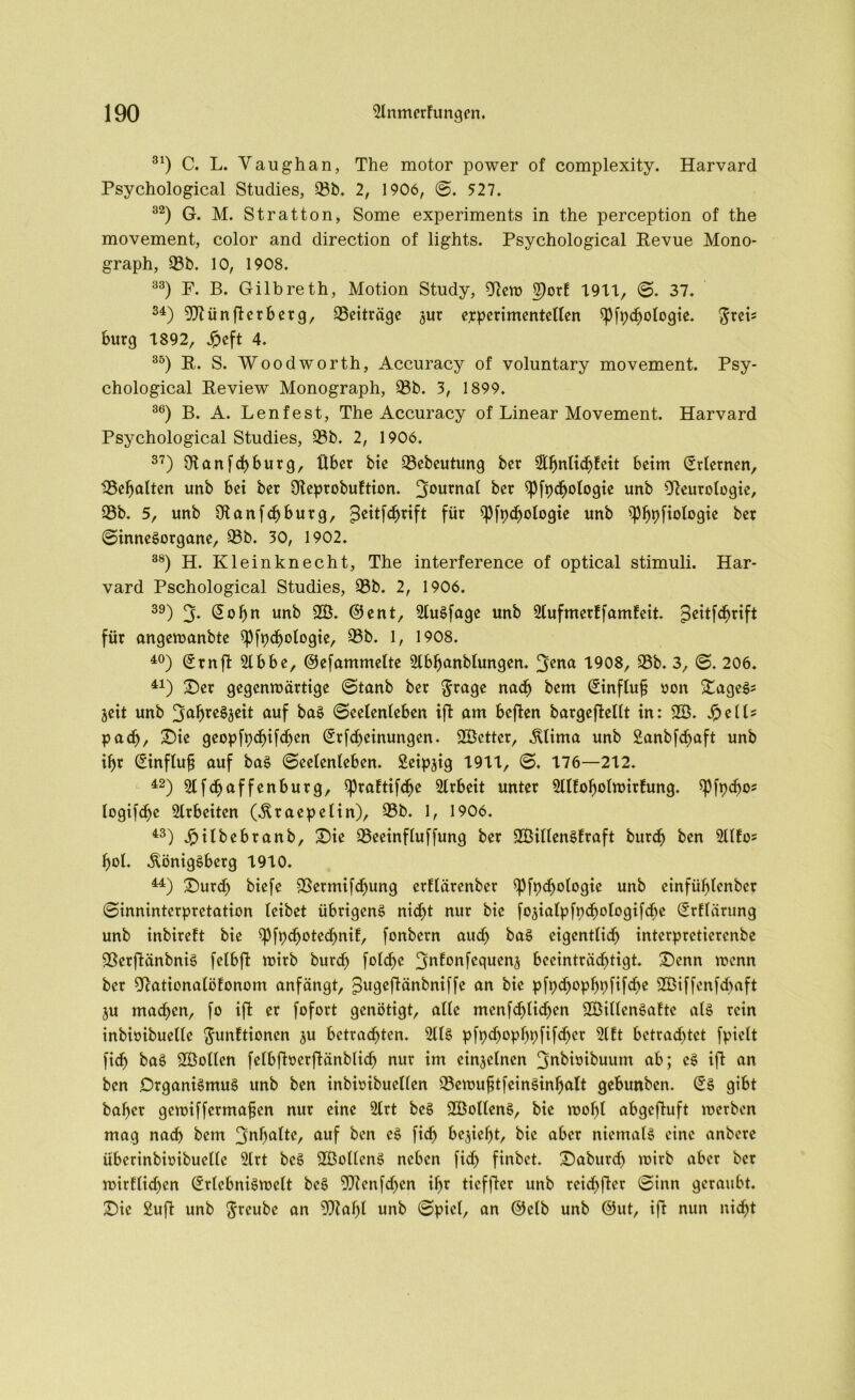 31) C. L. Vaughan, The motor power of complexity. Harvard Psychological Studies, 93b. 2, 1906, ©. 527. 32) G. M. St ratton, Some experiments in the perception of the movement, color and direction of lights. Psychological Revue Mono- graph, 93b. 10, 1908. 33) F. B. Gilb re th, Motion Study, 9cew 5)orE 7977, ©. 37. 34) 9Jtünflcrberg, 93eiträge jur experimentellen $Pfpd)ologie. $reL bürg 7892, Jpeft 4. 35) R. S. Woodworth, Accuracy of voluntary movement. Psy- chological Review Monograph, 93b. 3, 1899. 36) B. A. Len fest, The Accuracy of Linear Movement. Harvard Psychological Studies, 93b. 2, 1906. 37) Otanfcbburg, Über bie 93ebeutung ber 2tbnlicbEeit beim (Erlernen, 93ebalten unb bei ber OteprobuEtion. 30u™at ber Spfpcbologie unb Oceurologie, 93b. 5, unb $anfcbburg, ^eitfdjrift für Spfpdjologie unb ipbpfiologie ber ©inneSorgane, 93b. 30, 1902. 38) H. Kl ein kn echt, The interference of optical Stimuli. Har- vard Pschological Studies, 93b. 2, 1906. 39) 3- Sofyn unb 9Ö. ©ent, SluSfage unb SlufmerEfamEeit. gfeitförift für angewanbte ipfpebotogie, 93b. 1, 1908. 40) ©rnfl Slbbe, ©efammelte Slbbanbtungen. Jyena 7908, 93b. 3, ©. 206. 41) Ser gegenwärtige ©tanb ber §rage nach bem ßinfluf? oon SageS* jeit unb JyabreSjeit auf baS ©eetenteben ifl am bcflen bargeflellt in: 2B. JpelU padj), Sie geopfpebifeben (£rfdjeinungen. SGBctter, Klima unb Sanbfd^aft unb iljr ©inftufj auf baS (Seelenleben. Seipjig 7977, ©. 776—272. 42) Slfdbaffenburg, spraEtifdje Slrbeit unter SllEofjotwirEung. $Pfpdw* logifcl)c Arbeiten (Kraepelin), 93b. 1, 1906. 43) Jpitbebranb, Sie 93eeinfluffung ber SBillenSEraft bureb ben SllEo* bol. Königsberg 7970. M) Surd) biefe 9Sermifd)ung erElärenber $Pfpd)ologie unb einfübtenber ©inninterpretation leibet übrigens nicht nur bie fojialpfpcbotogifdbe (ErElärung unb inbireEt bie $pfpd)otecbniE, fonbern audj baS eigentlich interpretierenbe ©erflänbniS felbfl wirb burd) folcbc ^uEonfcqucnj beeinträchtigt. Senn wenn ber OcationalöEonom anfängt, ^ugeftänbniffe an bie pfpdjopbpfifdje 9Biffcnfcbaft ju machen, fo iffc er fofort genötigt, alle mcnfdjlicben SBillenSaEtc als rein inbioibuelle $unEtionen ju betrauten. 2llS pfpd>opbpfifd)er 2lEt betrautet fpiclt fi<b baS SEBoltcn [elbflocrflänblicb nur im cinjclncn Jjnbioibuum ab; cS ifl an ben Organismus unb ben inbioibuellen 93ewuf?tfeinSinbalt gebunben. (£s gibt baber gewiffermafjen nur eine 2lrt bcS 2ÖoltenS, bie wobt abgefluft werben mag nad> bem 'jnfyaltt, auf ben cS fidj beliebt, bie aber niemals eine anbere überinbioibuclte 2lrt beS 9ÖollcnS neben fid> finbet. Saburdj wirb aber ber wirftid^en @rtebniSwelt beS Tftenfdjen ibr ticffler unb rcidjftcr ©inn geraubt. Sic Sufi unb ftreube an 0Dlabl unb ©picl, an ©clb unb ©ut, ifl nun nicht