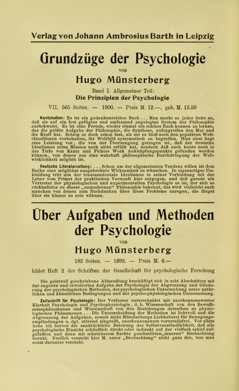 Grundzüge der Psychologie von Hugo Münsterberg Band I. Allgemeiner Teil: Die Prinzipien der Psychologie VII, 565 Seiten. — 1900. — Preis M. 12.—, geb. M. 13.50 Kantstudien: Es ist ein gedankenreiches Buch . . . Man merkt es jeder Seite an, daß sie auf ein fest gefügtes und umfassend angelegtes System der Philosophie zurückweist. Es ist eine Freude, wieder einmal ein solches Buch kennen zu lernen, das die größte Aufgabe der Philosophie, die Synthese, aufzugreifen den Mut und die Kraft hat. Schien es doch schon fast, als sei es bloß noch den populären Welt- rätsellösern Vorbehalten, ihr Weltbild systematisch zu begreifen. Hier aber liegt eine Leistung vor, die von der Überzeugung getragen ist, daß der deutsche Idealismus seine Mission noch nicht erfüllt hat, sondern daß auch heute noch in der Tiefe von Kants und Fichtes Werk Anknüpfungspunkte gefunden werden können, von denen aus eine wahrhaft philosophische Durchdringung der Welt- wirklichkeit möglich ist. Oeutsche Literaturzeitung: . . . Schon um der allgemeinsten Tendenz willen ist dem Buche eine möglichst ausgebreitete Wirksamkeit zu wünschen. In eigenartiger Um- kleidung tritt uns der transzendentale Idealismus in seiner Verbindung mit der Lehre vom Primat der praktischen Vernunft hier entgegen, und daß gerade ein Vertreter der physiologischen und experimentellen Psychologie es ist, der sich so rückhaltslos zu dieser ,,unmodernen“ Philosophie bekennt, das wird vielleicht auch manchen von denen zum Nachdenken über diese Probleme anregen, die längst über sie hinaus zu sein wähnen. Über Aufgaben und Methoden der Psychologie von Hugo Münsterberg 182 Seiten. — 1892. — Preis M. 6.— bildet Heft 2 der Schriften der Gesellschaft für psychologische Forschung Die geistvoll geschriebene Abhandlung beschäftigt sich in acht Abschnitten mit der engeren und erweiterten Aufgabe der Psychologie der Abgrenzung und Gliede- rung der psychologischen Methoden, der psychologischen Untersuchung unter natür- lichen und künstlichen Bedingungen und der psycho-physiologischen Untersuchung. Zeitschrift für Psychologie: Der Verfasser unterscheidet mit anerkennenswerter Klarheit Psychologie und Psychophysiologie, d. h. Wissenschaft von den Bewußt- seinsphänomenen und Wissenschaft von den Beziehungen derselben zu physio- logischen Phänomenen . . . Die Unterscheidung der Methoden ist lichtvoll und die Abgrenzung der Aufgaben, soweit nicht Münsterbergs Liebhaberei für Bewegungs- empfindungen u. dgl. störend eingreift, anerkennenswert vorurteilsfrei. Vor allem hebe ich hervor die ausdrückliche Betonung der Selbstverständlichkeit, daß alle psychologische Einsicht schließlich direkt oder indirekt auf der vielfach schief auf- gefaßten und dann mit scheinbarem Rechte geschmähten,»inneren“ Beobachtung beruht. Freilich versteht hier M. unter „Beobachtung“ nicht ganz das, was man sonst darunter versteht.