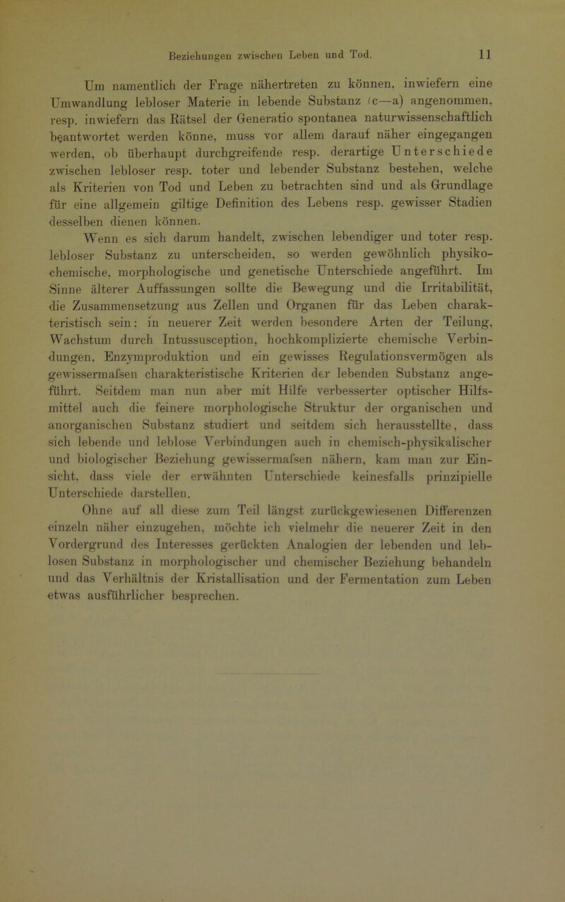 Um namentlich der Frage nähertreten zu können, inwiefern eine Umwandlung lebloser Materie in lebende Substanz (c—a) angenommen, resp. inwiefern das Rätsel der Generatio spontanea naturwissenschaftlich beantwortet werden könne, muss vor allem darauf näher eingegangen werden, ob überhaupt durchgreifende resp. derartige Unterschiede zwischen lebloser resp. toter und lebender Substanz bestehen, welche als Kriterien von Tod und Leben zu betrachten sind und als Grundlage für eine allgemein gütige Definition des Lebens resp. gewisser Stadien desselben dienen können. Wenn es sich darum handelt, zwischen lebendiger und toter resp. lebloser Substanz zu unterscheiden, so werden gewöhnlich physiko- chemische, morphologische und genetische Unterschiede angeführt. Im Sinne älterer Auffassungen sollte die Bewegung und die Irritabilität, die Zusammensetzung aus Zellen und Organen für das Leben charak- teristisch sein: in neuerer Zeit werden besondere Arten der Teilung, Wachstum durch Intussusception, hochkomplizierte chemische Verbin- dungen, Enzymproduktion und ein gewisses Regulationsvermögen als gewissem!afsen charakteristische Kriterien der lebenden Substanz ange- führt. Seitdem man nun aber mit Hilfe verbesserter optischer Hilfs- mittel auch die feinere morphologische Struktur der organischen und anorganischen Substanz studiert und seitdem sich herausstellte, dass sich lebende und leblose Verbindungen auch in chemisch-physikalischer und biologischer Beziehung gewissermafsen nähern, kam man zur Ein- sicht. dass viele der erwähnten Unterschiede keinesfalls prinzipielle Unterschiede darstellen. Ohne auf all diese zum Teil längst zurückgewiesenen Differenzen einzeln näher einzugehen, möchte ich vielmehr die neuerer Zeit in den Vordergrund des Interesses gerückten Analogien der lebenden und leb- losen Substanz in morphologischer und chemischer Beziehung behandeln und das Verhältnis der Kristallisation und der Fermentation zum Leben etwas ausführlicher besprechen.