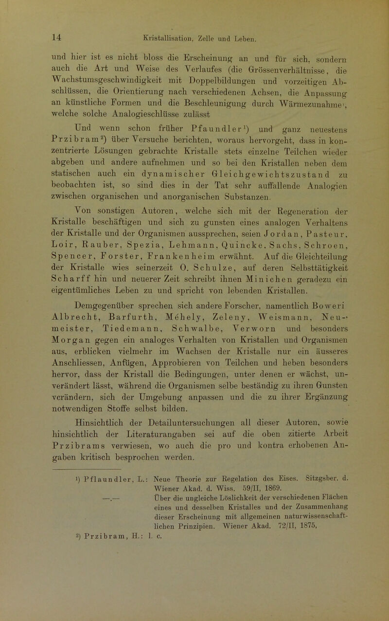 und liier ist es nicht bloss die Erscheinung an und für sich, sondern auch die Art und Weise des Verlaufes (die Grössen Verhältnisse, die Wachstumsgeschwindigkeit mit Doppelbildungen und vorzeitigen Ab- schlüssen, die Orientierung nach verschiedenen Achsen, die Anpassung an künstliche Formen und die Beschleunigung durch Wärmezunahme', welche solche Analogieschlüsse zulässt Und wenn schon früher Pfaundler1) und ganz neuestens Przibram2) über Versuche berichten, woraus hervorgeht, dass in kon- zentrierte Lösungen gebrachte Kristalle stets einzelne Teilchen wieder abgeben und andere aufnehmen und so bei den Kristallen neben dem statischen auch ein dynamischer Gleichgewichtszustand zu beobachten ist, so sind dies in der Tat sehr auffallende Analogien zwischen organischen und anorganischen Substanzen. Von sonstigen Autoren, welche sich mit der Regeneration der Kristalle beschäftigen und sich zu gunsten eines analogen Verhaltens der Kristalle und der Organismen aussprechen, seien Jordan, Pasteur. Loir, Räuber, Spezia, Lehmann, Quincke. Sachs, Schroen, Spencer, Förster, Fr a n k e n h e i m erwähnt. Auf die Gleichteilung der Kristalle wies seinerzeit 0. Schulze, auf deren Selbsttätigkeit Scharff hin und neuerer Zeit schreibt ihnen Minichen geradezu ein eigentümliches Leben zu und spricht von lebenden Kristallen. Demgegenüber sprechen sich andere Forscher, namentlich Boweri Alb recht, Barfurth, Mehely, Zeleny, Weis mann, Neu-' m e i s t e r, Tiedemann, Schwalbe, Verworn und besonders Morgan gegen ein analoges Verhalten von Kristallen und Organismen aus, erblicken vielmehr im Wachsen der Kristalle nur ein äusseres Anschliessen, Anfügen, Approbieren von Teilchen und heben besonders hervor, dass der Kristall die Bedingungen, unter denen er wächst, un- verändert lässt, während die Organismen selbe beständig zu ihren Gunsten verändern, sich der Umgebung anpassen und die zu ihrer Ergänzung notwendigen Stoffe selbst bilden. Hinsichtlich der Detailuntersuchungen all dieser Autoren, sowie hinsichtlich der Literaturangaben sei auf die oben zitierte Arbeit Przibrams verwiesen, wo auch die pro und kontra erhobenen An- gaben kritisch besprochen werden. 1) Pflaundler, L.: Neue Theorie zur Regelation des Eises. Sitzgsber. d. Wiener Akad. d. Wiss. 59/11, 1869. —.— Über die ungleiche Löslichkeit der verschiedenen Flächen eines und desselben Kristalles und der Zusammenhang dieser Erscheinung mit allgemeinen naturwissenschaft- lichen Prinzipien. Wiener Akad. 72/11, 1875, 2) Przibram, H.: 1. c.