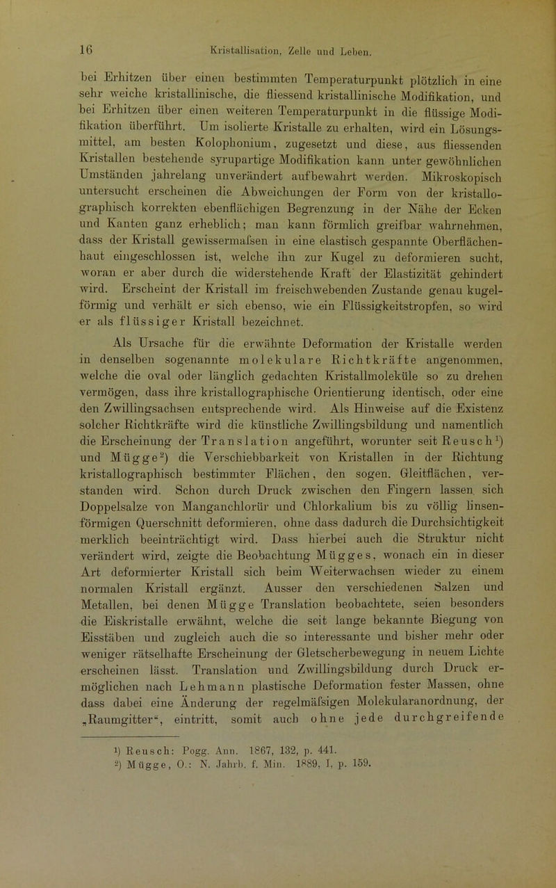 bei Erhitzen über einen bestimmten Temperaturpunkt plötzlich in eine sehr weiche kristallinische, die fliessend kristallinische Modifikation, und bei Erhitzen über einen weiteren Temperaturpunkt in die flüssige Modi- fikation überführt. Um isolierte Eristalle zu erhalten, wird ein Lösungs- mittel, am besten Kolophonium, zugesetzt und diese, aus fliessenden Kristallen bestehende syrupartige Modifikation kann unter gewöhnlichen Umständen jahrelang unverändert aufbewahrt werden. Mikroskopisch untersucht erscheinen die Abweichungen der Form von der kristallo- graphiscli korrekten ebenflächigen Begrenzung in der Nähe der Ecken und Kanten ganz erheblich; man kann förmlich greifbar wahrnehmen, dass der Kristall gewissermafsen in eine elastisch gespannte Oberflächen- haut eingeschlossen ist, welche ihn zur Kugel zu deformieren sucht, woran er aber durch die widerstehende Kraft der Elastizität gehindert wird. Erscheint der Kristall im freischwebenden Zustande genau kugel- förmig und verhält er sich ebenso, wie ein Flüssigkeitstropfen, so wird er als flüssiger Kristall bezeichnet. Als Ursache für die erwähnte Deformation der Kristalle werden in denselben sogenannte molekulare Richtkräfte angenommen, welche die oval oder länglich gedachten Kristallmoleküle so zu drehen vermögen, dass ihre kristallographische Orientierung identisch, oder eine den Zwillingsachsen entsprechende wird. Als Hinweise auf die Existenz solcher Richtkräfte wird die künstliche Zwillingsbildung und namentlich die Erscheinung der Translation angeführt, worunter seit Reusch x) und Miigge* 2) die Verschiebbarkeit von Kristallen in der Richtung kristallographisch bestimmter Flächen, den sogen. Gleitflächen, ver- standen wird. Schon durch Druck zwischen den Fingern lassen sich Doppelsalze von Manganchlorür und Chlorkalium bis zu völlig linsen- förmigen Querschnitt deformieren, ohne dass dadurch die Durchsichtigkeit merklich beeinträchtigt wird. Dass hierbei auch die Struktur nicht verändert wird, zeigte die Beobachtung Miigge s, wonach ein in dieser Art deformierter Kristall sich beim Weiterwachsen wieder zu einem normalen Kristall ergänzt. Ausser den verschiedenen Salzen und Metallen, bei denen Miigge Translation beobachtete, seien besonders die Eiskristalle erwähnt, welche die seit lange bekannte Biegung von Eisstäben und zugleich auch die so interessante und bisher mehr oder weniger rätselhafte Erscheinung der Gletscherbewegung in neuem Lichte erscheinen lässt. Translation und Zwillingsbildung durch Druck er- möglichen nach Lehmann plastische Deformation fester Massen, ohne dass dabei eine Änderung der regelmäfsigen Molekularanordnung, der „Raumgitter“, eintritt, somit auch ohne jede durchgreifende ü Reuscli: Pogg. Ami. 1867, 132, p. 441. 2) Miigge, 0.: N. Jahrb. f. Min. 1889, I, p. 159.