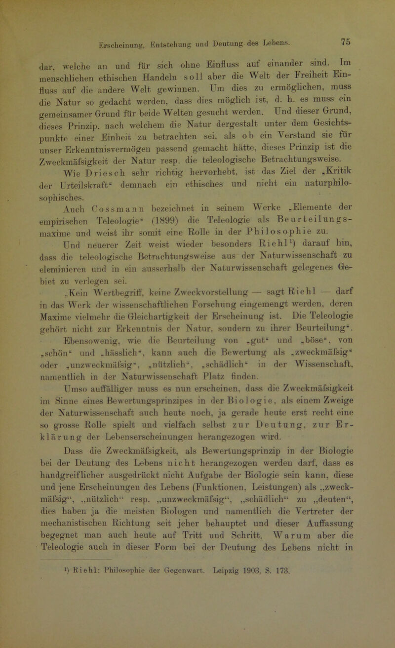 dar, welche an und für sich ohne Einfluss auf einander sind. Im menschlichen ethischen Handeln soll aber die Welt der Ireiheit Ein- fluss auf die andere Welt gewinnen. Um dies zu ermöglichen, muss die Natur so gedacht werden, dass dies möglich ist, d. h. es muss ein gemeinsamer Grund für beide Welten gesucht werden. Und dieser Grund, dieses Prinzip, nach welchem die Natur dergestalt unter dem Gesichts- punkte einer Einheit zu betrachten sei, als ob ein Verstand sie für unser Erkenntnisvermögen passend gemacht hätte, dieses Prinzip ist die Zweckmäfsigkeit der Natur resp. die teleologische Betrachtungsweise. Wie Driesch sehr richtig hervorhebt, ist das Ziel der „Kritik der Urteilskraft“ demnach ein ethisches und nicht ein naturphilo- sophisches. Auch Cossmann bezeichnet in seinem Werke „Elemente der empirischen Teleologie“ (1899) die Teleologie als Beurteilungs- maxime und weist ihr somit eine Rolle in der Philosophie zu. Und neuerer Zeit weist wieder besonders Riehl1) darauf hin, dass die teleologische Betrachtungsweise aus der Naturwissenschaft zu eleminieren und in ein ausserhalb der Naturwissenschaft gelegenes Ge- biet zu verlegen sei. „Kein Wertbegriff, keine Zweckvorstellung— sagt Riehl — darf in das AVerk der wissenschaftlichen Forschung eingemengt werden, deren Maxime vielmehr die Gleichartigkeit der Erscheinung ist. Die Teleologie gehört nicht zur Erkenntnis der Natur, sondern zu ihrer Beurteilung“. Ebensowenig, wie die Beurteilung von „gut* und -böse“, von „schön“ und .hässlich“, kann auch die Bewertung als „zweckmäfsig“ oder „unzweckmälsig“. „nützlich“, „schädlich“ in der Wissenschaft, namentlich in der Naturwissenschaft Platz finden. Umso auffälliger muss es nun erscheinen, dass die Zweckmäfsigkeit im Sinne eines Bewertungsprinzipes in der Biologie, als einem Zweige der Naturwissenschaft auch heute noch, ja gerade heute erst recht eine so grosse Rolle spielt und vielfach selbst zur Deutung, zur Er- klärung der Lebenserscheinungen herangezogen wird. Dass die Zweckmäfsigkeit, als Bewertungsprinzip in der Biologie bei der Deutung des Lebens nicht herangezogen werden darf, dass es handgreiflicher ausgedrückt nicht Aufgabe der Biologie sein kann, diese und jene Erscheinungen des Lebens (Funktionen, Leistungen) als „zweck- mäfsig4', „nützlich resp. ,,unzweckmälsig44, „schädlich44 zu „deuten“, dies haben ja die meisten Biologen und namentlich die Vertreter der mechanistischen Richtung seit jeher behauptet und dieser Auffassung begegnet man auch heute auf Tritt und Schritt. Warum aber die Teleologie auch in dieser Form bei der Deutung des Lebens nicht in ff Hiebt: Philosophie der Gegenwart. Leipzig 1903. S. 173.