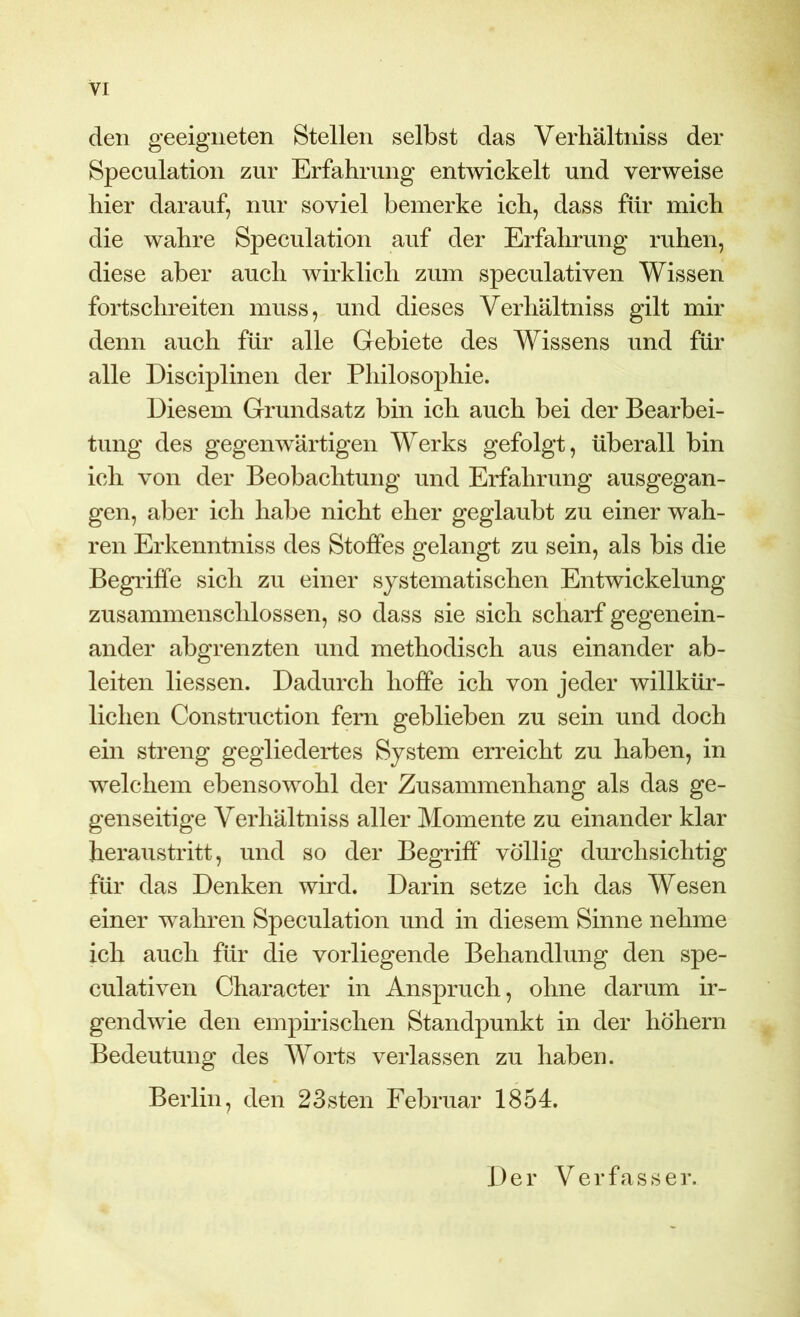 den geeigneten Stellen selbst das Verhältniss der Speculation zur Erfahrung entwickelt und verweise hier darauf, nur soviel bemerke ich, dass für mich die wahre Speculation auf der Erfahrung ruhen, diese aber auch wirklich zum speculativen Wissen fortschreiten muss, und dieses Verhältniss gilt mir denn auch für alle Gebiete des Wissens und für alle Disciplinen der Philosophie. Diesem Grundsatz bin ich auch bei der Bearbei- tung des gegenwärtigen Werks gefolgt, überall bin ich von der Beobachtung und Erfahrung ausgegan- gen, aber ich habe nicht eher geglaubt zu einer wah- ren Erkenntniss des Stoffes gelangt zu sein, als bis die Begi'iffe sich zu einer systematischen Entwickelung zusammenschlossen, so dass sie sich scharf gegenein- ander abgrenzten und methodisch aus einander ab- leiten Hessen. Dadurch hoffe ich von jeder willkür- lichen Construction fern geblieben zu sein und doch ein streng gegliedertes System erreicht zu haben, in welchem ebensowohl der Zusammenhang als das ge- genseitige Verhältniss aller Momente zu einander klar heraustritt, und so der Begriff völlig durchsichtig für das Denken wird. Darin setze ich das Wesen einer wahren Speculation und in diesem Sinne nehme ich auch für die vorliegende Behandlung den spe- culativen Character in Anspruch, ohne darum ir- gendwie den empirischen Standpunkt in der hohem Bedeutung des Worts verlassen zu haben. Berlin, den 23sten Februar 1854. Der Verfasser.