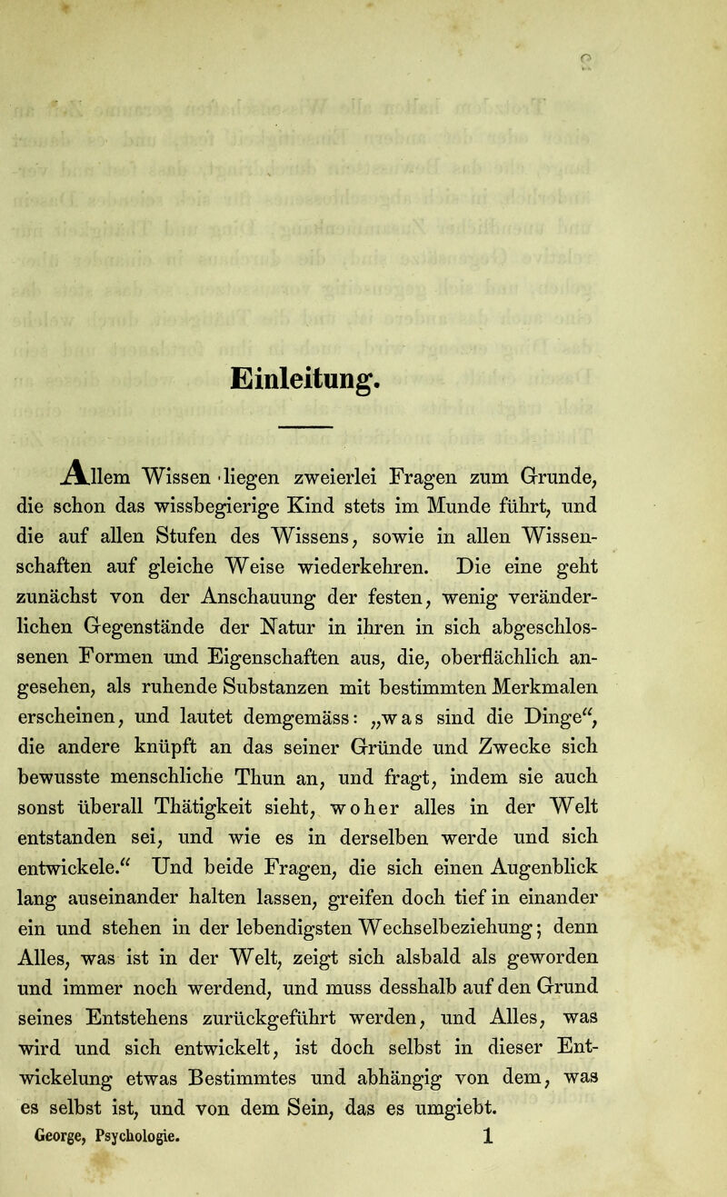 Einleitung. Allem Wissen -liegen zweierlei Fragen zum Grrunde, die schon das wissbegierige Kind stets im Munde führt, und die auf allen Stufen des Wissens, sowie in allen Wissen- schaften auf gleiche Weise wiederkehren. Die eine geht zunächst von der Anschauung der festen, wenig veränder- lichen Gegenstände der Katur in ihren in sich abgeschlos- senen Formen und Eigenschaften aus, die, oberflächlich an- gesehen, als ruhende Substanzen mit bestimmten Merkmalen erscheinen, und lautet demgemäss: „was sind die Dinge^^, die andere knüpft an das seiner Gründe und Zwecke sich bewusste menschliche Thun an, und fragt, indem sie auch sonst überall Thätigkeit sieht, woher alles in der Welt entstanden sei, und wie es in derselben werde und sich entwickele.'^ Und beide Fragen, die sich einen Augenblick lang auseinander halten lassen, greifen doch tief in einander ein und stehen in der lebendigsten Wechselbeziehung; denn Alles, was ist in der Welt, zeigt sich alsbald als geworden und immer noch werdend, und muss desshalb auf den Grund seines Entstehens zurückgeführt werden, und Alles, was wird und sich entwickelt, ist doch selbst in dieser Ent- wickelung etwas Bestimmtes und abhängig von dem, was es selbst ist, und von dem Sein, das es umgiebt.