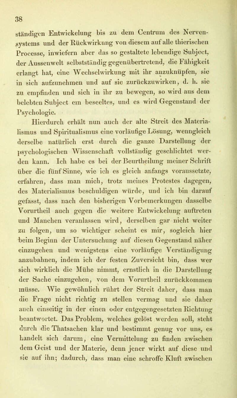 ständigen Entwickelung bis zu dem Centrum des Nerven- systems und der Rückwirkung von diesem auf alle tliierisclien Processe, inwiefern aber das so gestaltete lebendige Subjecb der Aussenwelt selbstständig gegenübertretend; die Fähigkeit erlangt hat; eine Wechselwirkung mit ihr anzuknüpfen; sie in sich aufzunehmen und auf sic zurückzuwirken; d. h. sie zu empfinden und sich in ihr zu bewegen; so wird aus dem belebten Subjcct cm bescclteS; und es wird Gegenstand der Psychologie. • Hierdurch erhält nun auch der alte Streit des Materia- lismus und Spiritualismus eine vorläufige Lösung; wenngleich derselbe natürlich erst durch die ganze Darstellung der psychologischen Wissenschaft vollständig geschlichtet wer- den kann. Ich habe cs bei der Beurtheilung meiner Schrift über die fünfSinnC; wie ich es gleich anfangs voraussctztC; erfahren; dass man mich; trotz meines Protestes dagegen; des Materialismus beschuldigen würde; und ich bin darauf gefasst; dass nach den bisherigen Vorbemerkungen dasselbe Vorurtheil auch gegen die weitere Entwickelung auftreten und Manchen veranlassen wird; derselben gar nicht weiter zu folgen; um so wichtiger scheint es mir; sogleich hier beim Beginn der Untersuchung auf diesen Gegenstand näher cinzugehen und wenigstens eine vorläufige Verständigung anzubahnen; indem ich der festen Zuversicht biu; dass wer sich wirklich die Mühe nimmt; ernstlich in die Darstellung der Sache einzugehen; von dem Vorurtheil zurückkommen müsse. Wie gewöhnlich rührt der Streit daher; dass man die Frage nicht richtig zu stellen vermag und sie daher auch einseitig in der einen oder entgegengesetzten Richtung beantwortet. Das Problem; welches gelöst werden soll; steht durch die Thatsachen klar und bestimmt genug vor unS; es handelt sich darum; eine Vermittelung zu finden zwischen dem Geist und der Materie; denn jener wirkt auf diese und sie auf ihn; dadurch; dass man eine schroffe Kluft zwischen