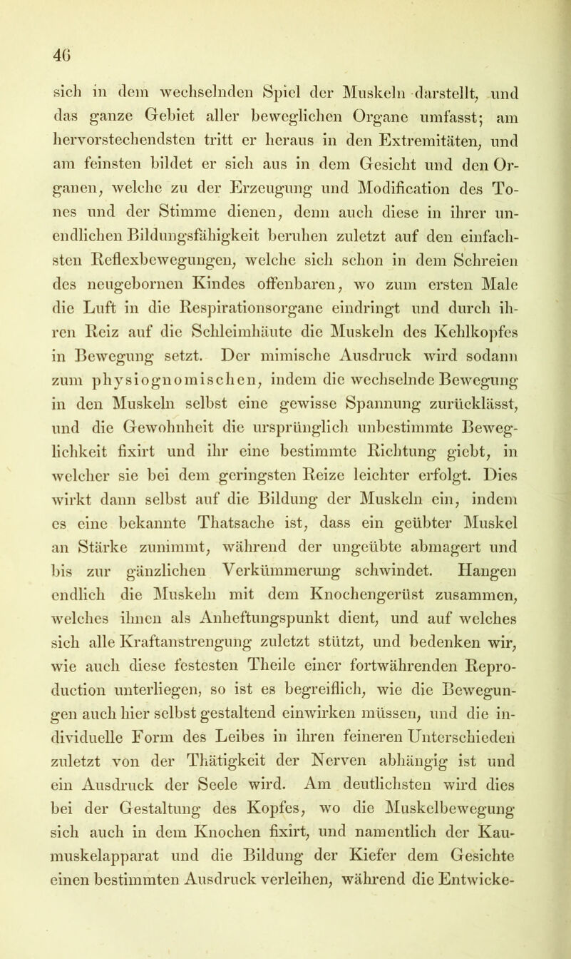 4G sicli in dem wechselnden Spiel der Muskeln darstellt^ .und das ganze Gebiet aller beweglichen Organe umfasst; am hervorstechendsten tritt er heraus in den Extremitäten^ und am feinsten bildet er sich aus in dem Gesicht und den Or- ganen, welche zu der Erzeugung und Modification des To- nes und der Stimme dienen, denn auch diese in ihrer un- endlichen Bildungsfähigkeit beruhen zuletzt auf den einfach- sten Beflexbcwegungen, welche sich schon in dem Schreien des neugebornen Kindes offenbaren, wo zum ersten Male die Luft in die llcspirationsorganc eindringt und durch ih- ren Heiz auf die Schleimhäute die Muskeln des Kehlkopfes in Bewegung setzt. Der mimische Ausdruck wird sodann zum physiognomischen, indem die wechselnde Bewegung in den Muskeln selbst eine gewisse Spannung zurlicklässt, und die Gewohnheit die ursprünglich unbestimmte Beweg- lichkeit fixirt und ihr eine bestimmte Kiehtung giebt, in welcher sie bei dem geringsten Beize leichter erfolgt. Dies wirkt dann selbst auf die Bildung der Muskeln ein, indem cs eine bekannte Thatsachc ist, dass ein geübter Muskel an Stärke zunimmt, während der ungeübte abmagert und bis zur gänzlichen Verkümmerung schwindet. Hangen endlich die Muskeln mit dem Knochengerüst zusammen, welches ihnen als Anheftungspunkt dient, und auf welches sich alle Kraftanstrengung zuletzt stützt, und bedenken wir, wie auch diese festesten Theile einer fortwährenden Bepro- duction unterliegen, so ist es begreiflich, wie die Bewegun- gen auch hier selbst gestaltend einwirken müssen, und die in- dividuelle Form des Leibes in ihren feineren Unterschieden zuletzt von der Thätigkeit der Nerven abhängig ist und ein Ausdruck der Seele wird. Am deutlichsten wird dies bei der Gestaltung des Kopfes, wo die Muskelbewegung sich auch in dem Knochen fixirt, und namentlich der Kau- muskelapparat und die Bildung der Kiefer dem Gesichte einen bestimmten Ausdruck verleihen, während die Entwiche-