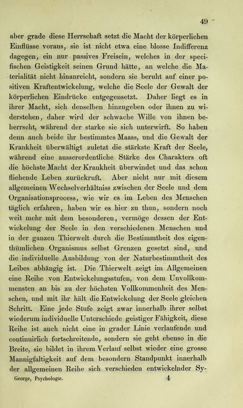 aber grade diese Herrschaft setzt die Macht der körperlichen Einflüsse voraus^ sie ist nicht etwa eine blosse Indifferenz dagegen, ein nur passives Freisein, welches in der speci- fischen Geistigkeit seinen Grund hätte, an welche die Ma- terialität nicht hinanreicht, sondern sie beruht auf einer po- sitiven Kraftentwickelung, welche die Seele der Gewalt der körperlichen Eindrücke entgegensetzt. Daher liegt es in ihrer Macht, sich denselben hinzugeben oder ihnen zu wi- derstehen, daher wird der schwache Wille von ihnen be- herrscht, während der starke sie sich unterwirft. So haben denn auch beide ihr bestimmtes Maass, und die Gewalt der Krankheit überwältigt zuletzt die stärkste Kraft der Seele, während eine ausserordentliche Stärke des Charakters oft die höchste Macht der Krankheit überwindet und das schon fliehende Leben zurückruft. Aber nicht nur mit diesem allgemeinen Wechselverhältniss zwischen der Seele und dem Organisationsprocess, wie wir es im Leben des Menschen täglich erfahren, haben wir es hier zu thun, sondern noch weit mehr mit dem besonderen, vermöge dessen der Ent- wickelung der Seele in den verschiedenen Menschen und in der ganzen ThierAvelt durch die Bestimmtheit des eigen- thümlichen Organismus selbst Grenzen gesetzt sind, und die individuelle Ausbildung von der Naturbestimmtheit des Leibes abhängig ist. Die Thierwelt zeigt im Allgemeinen eine Leihe von Entwickelungsstufen, von dem Unvollkom- mensten an bis zu der höchsten Vollkommenheit des Men- schen, und mit ihr hält die Entwickelung der Seele gleichen Schritt. Eine jede Stufe zeigt zwar innerhalb ihrer selbst wiederum individuelle Unterschiede geistiger Fähigkeit, diese Reihe ist auch nicht eine in grader Linie verlaufende und continuirlich fortschreitende, sondern sie geht ebenso in die Breite, sie bildet in ihrem Verlauf selbst wieder eine grosse Mannigfaltigkeit auf dem besondern Standpunkt innerhalb der allgemeinen Reihe sich verschieden entwickelnder Sy- George, Psychologie. 4