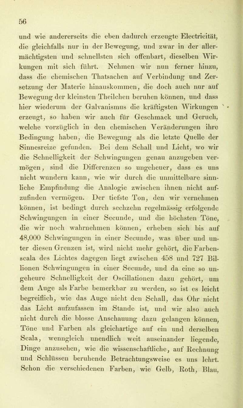 und wie andererseits die eben dadurch erzeugte Electricität; die gleichfalls nur in der Bewegung^ und zwar in der aller- mächtigsten und schnellsten sich oifenbart, dieselben Wir- kungen mit sich führt. Nehmen wir nun ferner hinzu, dass die chemischen Thatsachen auf Verbindung und Zer- setzung der Materie hinauskommen, die doch auch nur auf Bewegung der kleinsten Theilchen beruhen können, und dass hier wiederum der Galvanismus die kräftigsten Wirkungen ' • erzeugt, so haben wir auch für Geschmack und Geruch, welche vorzüglich in den chemischen Veränderungen ihre Bedingung haben, die Bewegung als die letzte Quelle der Sinnesreize gefunden. Bei dem Schall und Licht, wo wir die Schnelligkeit der Schwingungen genau anzugeben ver- mögen, sind die Differenzen so ungeheuer, dass es uns niclit wundern kann, wie wir durch die unmittelbare sinn- liche Empfindung die Analogie zwischen ihnen nicht auf- zufinden vermögen. Der tiefste Ton, den wir vernehmen können, ist bedingt durch sechzehn regelmässig erfolgende Schwingungen in einer Secunde, und die höchsten Töne, die wir noch wahrnchmen können, erheben sich bis auf 48,000 Schwingungen in einer Secunde, was über und un- ter diesen Grenzen ist, wird nicht mehr gehört, die Farben- scala des Lichtes dagegen liegt zwischen 458 und 727 Bil- lionen Schwingungen in einer Secunde, und da eine so un- geheure Schnelligkeit der Oscillationen dazu gehört, um dem Auge als Farbe bemerkbar zu werden, so ist es leicht begreiflich, wie das Auge nicht den Schall, das Ohr nicht das Licht aufzufassen im Stande ist, und wir also auch nicht durch die blosse Anschauung dazu gelangen können, Töne und Farben als gleichartige auf ein und derselben Scala, wenngleich unendlich weit auseinander liegende, Dinge anzusehen, wie die wissenschaftliche, auf Kechnung und Schlüssen beruhende Betrachtungsweise es uns lehrt. Schon die verscliiedcnen Farben, wie Gelb, Both, Blau,