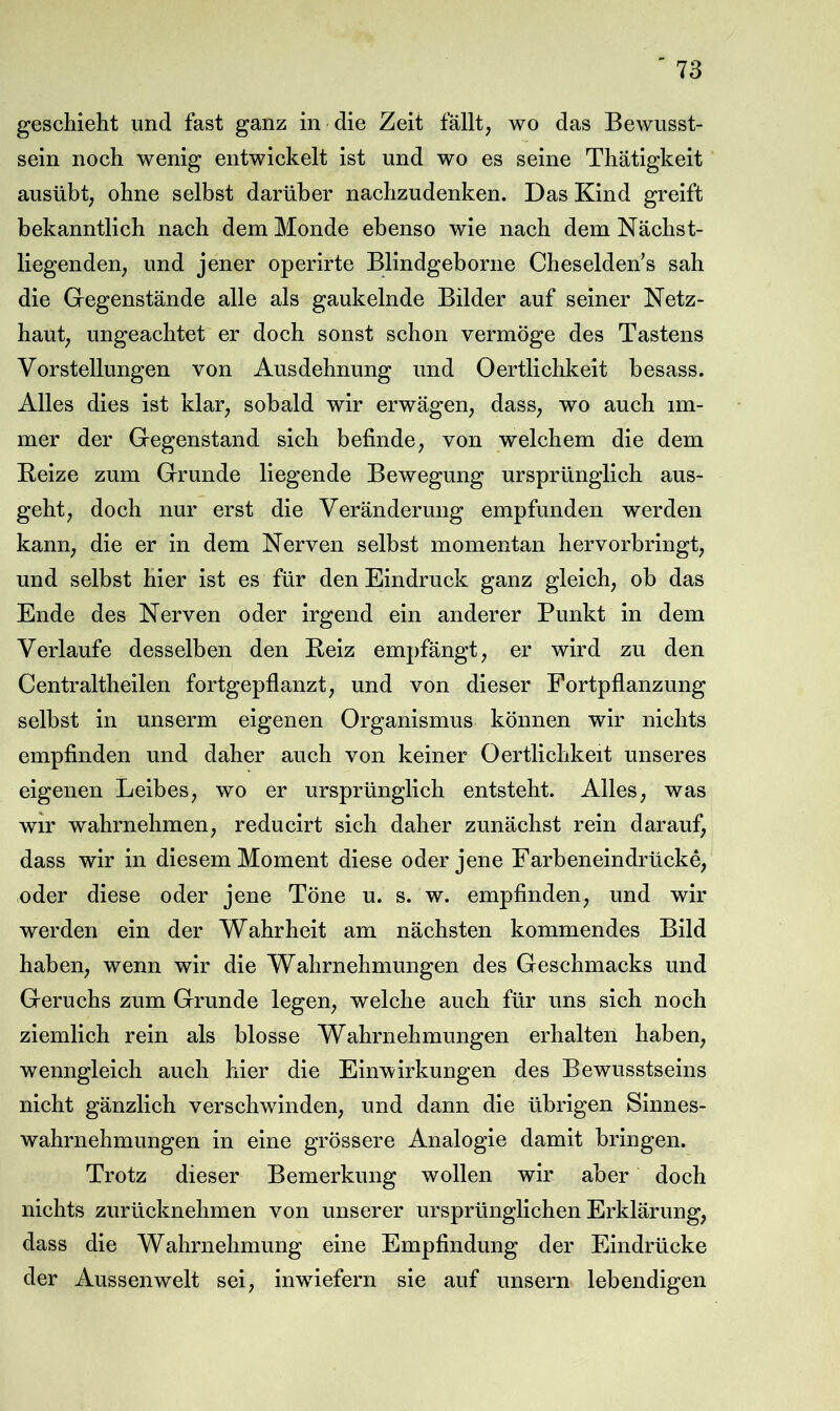 geschieht und fast ganz in die Zeit fällt, wo das Bewusst- sein noch wenig entwickelt ist und wo es seine Thätigkeit ausübt, ohne selbst darüber nachzudenken. Das Kind greift bekanntlich nach dem Monde ebenso wie nach dem Nächst- liegenden, und jener operirte Blindgeborne Cheselden’s sah die Gegenstände alle als gaukelnde Bilder auf seiner Netz- haut, ungeachtet er doch sonst schon vermöge des Tastens Vorstellungen von Ausdehnung und Oertlichkeit besass. Alles dies ist klar, sobald wir erwägen, dass, wo auch im- mer der Gegenstand sich befinde, von welchem die dem Beize zum Grunde liegende Bewegung ursprünglich aus- geht, doch nur erst die Veränderung empfunden werden kann, die er in dem Nerven selbst momentan hervorbringt, und selbst hier ist es für den Eindruck ganz gleich, ob das Ende des Nerven oder irgend ein anderer Punkt in dem Verlaufe desselben den Beiz empfängt, er wird zu den Centraltheilen fortgepflanzt, und von dieser Fortpflanzung selbst in unserm eigenen Organismus können wir nichts empfinden und daher auch von keiner Oertlichkeit unseres eigenen Leibes, wo er ursprünglich entsteht. Alles, was wir wahrnehmen, reducirt sich daher zunächst rein darauf, dass wir in diesem Moment diese oder jene Farbeneindrücke, oder diese oder jene Töne u. s. w. empfinden, und wir werden ein der Wahrheit am nächsten kommendes Bild haben, wenn wir die Wahrnehmungen des Geschmacks und Geruchs zum Grunde legen, welche auch für uns sich noch ziemlich rein als blosse Wahrnehmungen erhalten haben, wenngleich auch hier die Einwirkungen des Bewusstseins nicht gänzlich verschwinden, und dann die übrigen Sinnes- wahrnehmungen in eine grössere Analogie damit bringen. Trotz dieser Bemerkung wollen wir aber doch nichts zurücknehmen von unserer ursprünglichen Erklärung, dass die Wahrnehmung eine Empfindung der Eindrücke der Aussenwelt sei, inwiefern sie auf unsern lebendigen