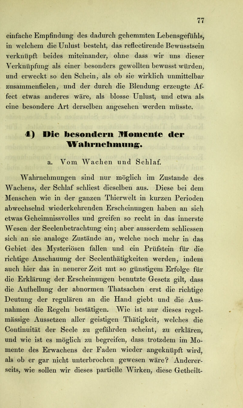 einfache Empfindung des dadurch gehemmten Lebensgefühls; in welchem die Unlust besteht^ das reflectirende Bewusstsein verknüpft beides miteinander^ ohne dass wir uns dieser Verknüpfung als einer besonders gewollten bewusst würden^ und erweckt so den Schein ^ als ob sie wirklich unmittelbar zusammenfielen; und der durch die Blendung erzeugte Äf- fect etwas anderes wärC; als blosse Unlust; und etwa als eine besondere Art derselben angesehen werden müsste. 4) Oie besondern Iflomente der \W aliriielimiifii^. a. Vom Wachen und Schlaf. Wahrnehmungen sind nur möglich im Zustande des WachenS; der Schlaf schliest dieselben aus. Diese bei dem Menschen wie in der ganzen Thierwelt in kurzen Perioden abwechselnd wiederkehrenden Erscheinungen haben an sich etwas Geheimnissvolles und greifen so recht in das innerste Wesen der Seelenbetrachtung ein; aber ausserdem schliessen sich an sie analoge Zustände aii; welche noch mehr in das Gebiet des Mysteriösen fallen und ein Prüfstein für die richtige Anschauung der Seelenthätigkeiten werden; indem auch hier das in neuerer Zeit mit so günstigem Erfolge für die Erklärung der Erscheinungen benutzte Gesetz gilt; dass die Aufhellung der abnormen Tliatsachen erst die richtige Deutung der regulären an die Hand giebt und die Aus- nahmen die E-egeln bestätigen. Wie ist nur dieses regel- mässige Aussetzen aller geistigen Thätigkeit; welches die Continuität der Seele zu gefährden scheint; zu erklären; und wie ist es möglich zu begreifen; dass trotzdem im Mo- mente des Erwachens der Faden wieder angeknüpft wird; als ob er gar nicht unterbrochen gewesen wäre? Anderer- seits, wie sollen wir dieses partielle Wirken, diese Getheilt-