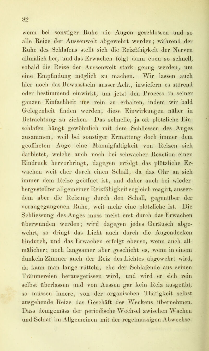 wenn bei sonstiger Ruhe die Augen geschlossen und so alle Reize der Aussenwelt abgewehrt werden; während der Ruhe des Schlafens stellt sich die Reizfähigkeit der Nerven allmälich her^ und das Erwachen folgt dann eben so schnell; sobald die Reize der Aussenwelt stark genug werden; um eine Empfindung möglich zu machen. Wir lassen auch hier noch das Bewusstsein ausser Acht; inwiefern es störend oder bestimmend einwirkt; um jetzt den Process ln seiner ganzen Einfachlieit uns rein zu erhalten; indem wir bald Gelegenheit finden werden; diese Einwirkungen näher in Betrachtung zu ziehen. Das schnelle; ja oft ])lötzliche Ein- schlafen hängt gewöhnlich mit dem Schliesscn des Auges zusammen; well bei sonstiger Ermattung doch immer dem geöffneten Auge eine Mannigfaltigkeit von Reizen sich darbietet; weiche auch noch bei schwacher Rcactlon einen Eindruck hervorbringt; dagegen erfolgt das plötzliche Er- wachen weit eher durch einen Schall; da das Ohr an sich Immer dem Reize geöffnet ist; und daher auch bei wieder- hcrgestellter allgemeiner Reizfähigkeit sogleich reagirt; ausser- dem aber die Reizung durch den Schall; gegenüber der vorangegangenen Ridie; weit mehr eine plötzliche ist. Die Schliessung des Auges muss meist erst durch das Erwachen überwunden werden; wird dagegen jedes Geräusch abge- wehrt; so dringt das Licht auch durch die Augendecken hindurch; und das Erwachen erfolgt ebensO; wenn auch all- mälicher; noch langsamer aber geschieht eS; wenn in einem dunkeln Zimmer auch der Reiz des Lichtes abgewehrt wird; da kann man lange rütteln; ehe der Schlafende aus seinen Träumereien herausgerissen wird; und wird er sich rein selbst überlassen und von Aussen gar kein Reiz ausgeübt; so müssen innere; von der organischen Thätigkeit selbst ausgehende Reize das Geschäft des Weckens übernehmen. Dass demgemäss der periodische Wechsel zwischen Wachen und Schlaf im Allgemeinen mit der regelmässigen Abwechse-