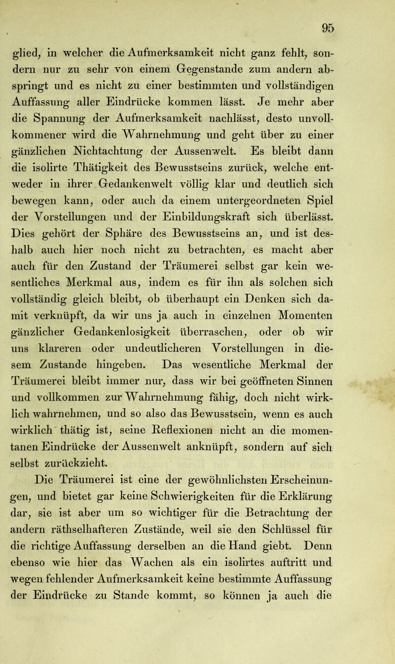 glied; in welcher die Aufmerksamkeit nicht ganz fehlte son- dern nur zu sehr von einem Gegenstände zum andern ah- springt und es nicht zu einer bestimmten und vollständigen Auffassung aller Eindrücke kommen lässt. Je mehr aber die Spannung der Aufmerksamkeit nachlässt, desto unvoll- kommener wird die Wahrnehmung und geht über zu einer gänzlichen Nichtachtung der Aussenwelt. Es bleibt dann die isolirte Thätigkeit des Bewusstseins zurück, welche ent- weder in ihrer Gedankenwelt völlig klar und deutlich sich bewegen kann, oder auch da einem untergeordneten Spiel der Vorstellungen und der Einbildungskraft sich überlässt. Dies gehört der Sphäre des Bewusstseins an, und ist des- halb auch hier noch nicht zu betrachten, es macht aber auch für den Zustand der Träumerei selbst gar kein we- sentliches Merkmal aus, indem es für ihn als solchen sich vollständig gleich bleibt, ob überhaupt ein Denken sich da- mit verknüpft, da wir uns ja auch in einzelnen Momenten gänzlicher Gedankenlosigkeit überraschen, oder ob wir uns klareren oder undeutlicheren Vorstellungen in die- sem Zustande hingeben. Das wesentliche Merkmal der Träumerei bleibt immer nur, dass wir bei geöffneten Sinnen und vollkommen zur Wahrnehmung fähig, doch nicht wirk- lich wahrnehmen, und so also das Bewusstsein, wenn es auch wirklich thätig ist, seine Reflexionen nicht an die momen- tanen Eindrücke der Aussenwelt anknüpft, sondern auf sich selbst zurückzieht. Die Träumerei ist eine der gewöhnlichsten Erscheinun- gen, und bietet gar keine Schwierigkeiten für die Erklärung dar, sie ist aber um so wichtiger für die Betrachtung der andern räthselhafteren Zustände, weil sie den Schlüssel für die richtige Auffassung derselben an die Hand giebt. Denn ebenso wie hier das Wachen als ein isolirtes auftritt und wegen fehlender Aufmerksamkeit keine bestimmte Auffassung der Eindrücke zu Stande kommt, so können ja auch die