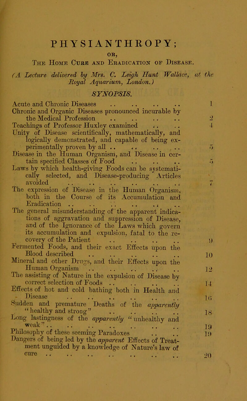OH, The Home Cure and Eradication op Disease. (A Lecture delivered by Mrs. C. Leigh Hunt Wallace, at the Royal Aquarium, London.) SYNOPSIS. Acute and Chronic Diseases .. .. .. .. 1 Chronic and Organic Diseases pronounced incurable by the Medical Profession .. .. .. .. 2 Teachings of Professor Huxley examined .. .. 4 Unity of Disease scientifically, mathematically, and logically demonstrated, and capable of being ex- perimentally proven by all .. .. .. .. o Disease in the Human Organism, and Disease in cer- tain specified Classes of Food .. .. .. d Laws by which health-giving Foods can be systemati- cally selected, and Disease-producing Articles avoided The expression of Disease in the Human Organism, both in the Course of its Accumulation and Eradication ,. .. .. .. ,, The general misunderstanding of the apparent indica- tions of aggravation and suppression of Disease, and of the Ignorance of the Laws which govern its accumulation and expulsion, fatal to the re- covery of the Patient .. .. .. .. 1) Fermented Foods, and their exact Effects upon the Blood described .. .. .. . . .. lo Mineral and other Drugs, and their Effects upon the Human Organism .. . . .. . . .. ] ■> The assisting of Nature in the expulsion of Disease by correct selection of Foods .. .. .. . . 14 Effects of hot and cold bathing both in Health and - Disease .. .. .. .. ,, , . ] U Sudden and premature Deaths of the apparently “ healthy and strong” .. .. .. Long lastingness of the apparently “ unhealthy and weak”.. .. .. .. .. .. t < yrj Philosophy of these seeming Paradoxes .. pt Dangers of being led by the apparent Effects of Treat- ment unguided by a knowledge of Nature’s law of cure .>0