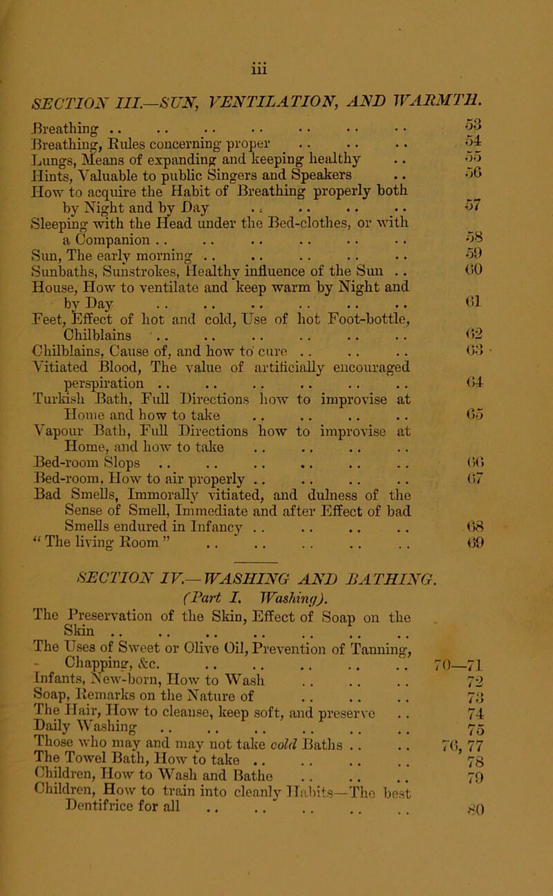 SECTION III—SUN, VENTILATION, AND WARMTH. .Breathing .. .. . • . • • • • • • • °P Breathing, Rules concerning proper .. . . .. 'A Lungs, Means of expanding and keeping healthy .. 55 Hints, Valuable to public Singers and Speakers .. 56 IIow to acquire the Habit of Breathing properly both by Night and by Day . = .. .. .. 57 Sleeping with the Head under the Bed-clothes, or with a Companion .. .. .. .. .. .. 58 Sun, The early morning .. .. .. .. .. 59 Sunbaths, Sunstrokes, Healthy influence of the Sun . . <30 House, How to ventilate and keep warm by Night and by Day .. .. .. . . .. .. 01 Feet, Effect of hot and cold, Use of hot Foot-bottle, Chilblains .. .. .. .. .. .. <32 Chilblains, Cause of, and how to cure .. . . . . 03 • Vitiated Blood, The value of artificially encouraged perspiration .. .. .. .. .. .. <34 Turkish Bath, Full Directions how to improvise at Home and how to take .. .. .. .. <35 Vapour Bath, Full Directions how to improvise at Home, and how to take Bed-room Slops .. .. .. .. . . .. 0(3 Bed-room, How to air properly .. .. .. .. 07 Bad Smells, Immorally vitiated, and dulness of the Sense of Smell, Immediate and after Effect of bad Smells endured in Infancy . . .. .. .. <38 “ The living Room ” .. .. . . .. .. 09 SECTION IV.—WASHING AND BATHING. (l\irt I. Washin;/). The Preservation of the Skin, Effect of Soap on the Skin .. The Uses of Sweet or Olive Oil, Prevention of Tanning, Chapping, &c. .70—71 Infants, New-born, Iiow to Wash 72 Soap, Remarks on the Nature of 78 The Hair, How to cleanse, keep soft, and preserve .. 74 Daily Washing .. ., .. .. ,, ,. 75 Those who may and may not take cold Baths .. .. 70, 77 The Towel Bath, How to take .. .. .. .. 78 Children, How to Wash and Bathe 79 Children, How to train into cleanly Habits—The best Dentifrice for all 80