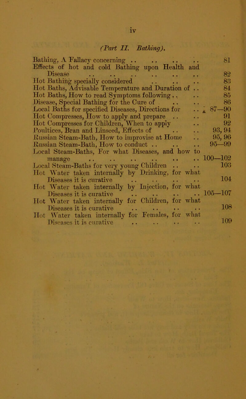 (Part II. Bathing). Bathing, A Fallacy concerning .. .. ,. .. 81 Effects of hot and cold Bathing upon Health and Disease .. .. 82 Hot Bathing specially considered .. .. .. 83 Hot Baths, Advisable Temperature and Duration of .. 84 Hot Baths, How to read Symptoms following., .. 85 Disease, Special Bathing for the Cure of .. .. 86 Local Baths for specified Diseases, Directions for .. A 87—90 Hot Compresses, How to apply and prepare .. .. 91 Hot Compresses for Children, When to apply .. 92 Poultices, Bran and Linseed, Effects of .. .. 93, 94 Russian Steam-Bath, How to improvise at Home .. 95, 96 Russian Steam-Bath, How to conduct .. .. .. 95—99 Local Steam-Baths, For what Diseases, and how to manage .. .. .. .. .. .. 100—102 Local Steam-Baths for very young Children .. .. 103 Hot Water taken internally by Drinking, for what Diseases it is curative .. .. .. .. 104 Hot Water taken internally by Injection, for what Diseases it is curative .. .. .. .. 105—107 Hot Water taken internally for Children, for what Diseases it is curative .. .. .. .. 108 Hot Water taken internally for Females, for what Diseases it is curative .. .. • • • • 109