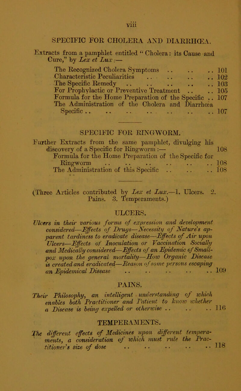 V1U SPECIFIC FOE CHOLERA AND DIARRHOEA. Extracts from a pamphlet entitled “ Cholera: its Cause and Cure,” by Lex et Lux— The Recognized Cholera Symptoms .. .. .. 101 Characteristic Peculiarities .. .. .. .. 102 The Specific Remedy .. .. .. .. .. 103 For Prophylactic or Preventive Treatment .. .. 105 Formula for the Home Preparation of the Specific .. 107 The Administration of the Cholera and Diarrhoea Specific .. .. .. .. 107 SPECIFIC FOR RINGWORM. Further Extracts from the same pamphlet, divulging his discovery of a Specific for Ringworm :— 108 Formula for the Home Preparation of the Specific for Ringworm .. .. .. .. .. .. 108 The Administration of this Specific .. .. .. 108 (Three Articles contributed by Lex et Lux.—1. Ulcers. 2. Pains. 3. Temperaments.) ULCERS. TJlcers in their various forms of expression and development considered—Effects of Drugs—Necessity of Nature's ap- parent tardiness to eradicate disease—Effects of Air upon Ulcers—Effects of Inoculation or Vaccination Socially and Medically considered—Effects of an Epidemic of Small- pox upon the general mortality—How Organic Disease is created and eradicated—Eeason of some persons escaping an Epidemical Disease .. .. .. .. .. 109 PAINS. Their Ehilosophy, an intelligent understanding of which enables both Practitioner and Patient to know whether a Disease is being expelled or otherwise .. .. ..110 TEMPERAMENTS. The different effects of Medicines upon different tempera- ments, a consideration of which must rule the Prac- titioner's size of dose .. • • • • • • .. 118