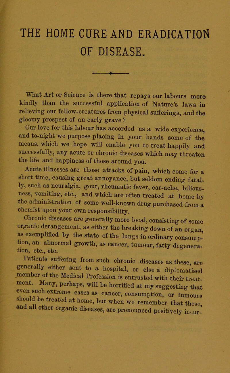 THE HOME CURE AND ERADICATION OF DISEASE. What Art or Science is there that repays our labours more kindly than the successful application of Nature’s laws in relieving our fellow-creatures from physical sufferings, and the gloomy prospect of an early grave ? Our love for this labour has accorded us a wide experience, and to-night we purpose placing in your hands some of the means, which we hope will enable you to treat happily and successfully, any acute or chronic diseases which may threaten the life and happiness of those around you. Acute illnesses are those attacks of pain, which come for a short time, causing great annoyance, but seldom ending fatal- ly, such as neuralgia, gout, rheumatic fever, ear-ache, bilious- ness, vomiting, etc., and which are often treated at home by the administration of some well-known drug purchased from a chemist upon your own responsibility. Chronic diseases are generally more local, consisting of some organic derangement, as either the breaking down of an organ, as exemplified by the state of the lungs in ordinary consump- tion, an abnormal growth, as cancer, tumour, fatty degenera- tion, etc., etc. Patients suffering from such chronic diseases as these, are generally either sent to a hospital, or else a diplomatised member of the Medical Profession is entrusted with their treat- ment. Many, perhaps, will be horrified at my suggesting that even such extreme cases as cancer, consumption, or tumours should be treated at home, but when we remember that these and all other organic diseases, are pronounced positively incur-