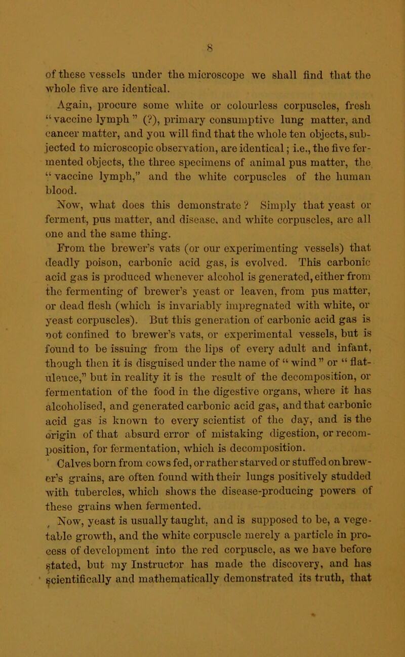 of these vessels nuclei- the microscope we shall find that the whole five are identical. Again, procure some white or colourless corpuscles, fresh “vaccine lymph ” (?), primary consumptive lung matter, and cancer matter, and you will find that the whole ten objects, sub- jected to microscopic observation, are identical; i.e., the five fer- mented objects, the three specimens of animal pus matter, the “ vaccine lymph,” and the white corpuscles of the human blood. Now, what does this demonstrate ? Simply that yeast or ferment, pus matter, and disease, and white corpuscles, are all one and the same thing. From the brewer’s vats (or our experimenting vessels) that deadly poison, carbonic acid gas, is evolved. This carbonic acid gas is produced whenever alcohol is generated, either from the fermenting of brewer’s yeast or leaven, from pus matter, or dead flesh (which is invariably impregnated with white, or yeast corpuscles). But this generation of carbonic acid gas is not confined to brewer’s vats, or experimental vessels, but is found to be issuing from the lips of every adult and infant, though then it is disguised under the name of “ wind ” or “ flat- ulence,” but in reality it is the result of the decomposition, or fermentation of the food in the digestive ox-gans, where it has alcoholised, and genei-ated carbonic acid gas, and that carbonic acid gas is known to every scientist of the day, and is the origin of that absurd error of mistaking digestion, or recom- position, for fermentation, which is decomposition. Calves born from cows fed, or rather starved or stuffed on bi-ew- er’s grains, are often found with their lungs positively studded with tubercles, which shows the disease-producing powers of these gx-ains when fei-mented. Now, yeast is usually taught, and is supposed to be, a vege- table growth, and the white corpuscle merely a particle in pro- cess of development into the red corpuscle, as we have befox-o stated, but my Instructor has made the discovery, and has scientifically and mathematically demonstrated its truth, that
