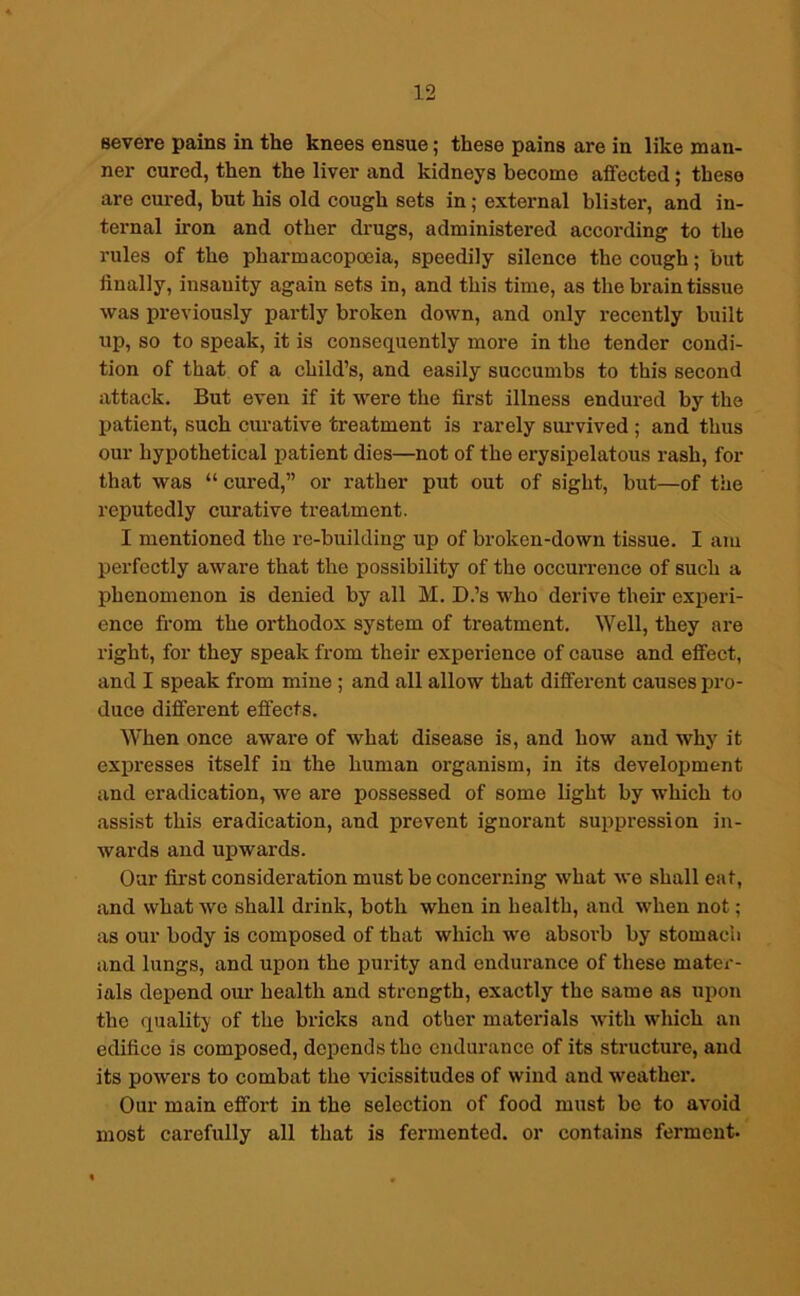 severe pains in the knees ensue; these pains are in like man- ner cured, then the liver and kidneys become affected; these are cured, but his old cough sets in; external blister, and in- ternal iron and other drugs, administered according to the rules of the pharmacopoeia, speedily silence the cough; but finally, insanity again sets in, and this time, as the brain tissue was previously partly broken down, and only recently built up, so to speak, it is consequently more in the tender condi- tion of that of a child’s, and easily succumbs to this second attack. But even if it were the first illness endured by the patient, such curative treatment is rarely survived ; and thus our hypothetical patient dies—not of the erysipelatous rash, for that was “ cured,” or rather put out of sight, but—of the reputedly curative treatment. I mentioned the re-building up of broken-down tissue. I am perfectly aware that the possibility of the occurrence of such a phenomenon is denied by all M. D.’s who derive their experi- ence from the orthodox system of treatment. Well, they are right, for they speak from their experience of cause and effect, and I speak from mine ; and all allow that different causes pro- duce different effects. When once aware of what disease is, and how and why it expresses itself in the human organism, in its development and eradication, we are possessed of some light by which to assist this eradication, and prevent ignorant suppression in- wards and upwards. Our first consideration must be concerning what we shall eat, and what we shall drink, both when in health, and when not; as our body is composed of that which we absorb by stomach and lungs, and upon the purity and endurance of these mater- ials depend our health and strength, exactly the same as upon the quality of the bricks and other materials with which an edifice is composed, depends the endurance of its structure, and its powers to combat the vicissitudes of wind and weather. Our main effort in the selection of food must be to avoid most carefully all that is fermented, or contains ferment.