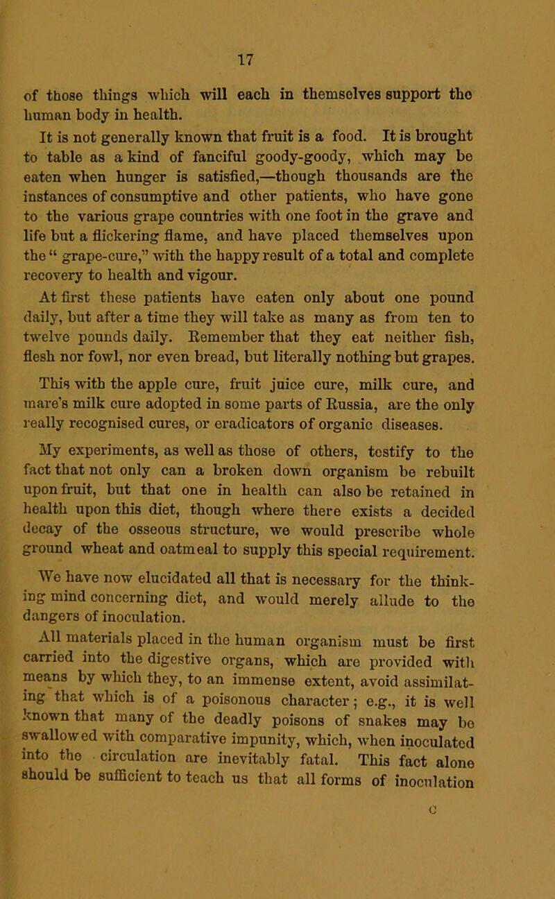 of those things which will each in themselves support the human body in health. It is not generally known that fruit is a food. It is brought to table as a kind of fanciful goody-goody, which may be eaten when hunger is satisfied,—though thousands are the instances of consumptive and other patients, who have gone to the various grape countries with one foot in the grave and life but a flickering flame, and have placed themselves upon the “ grape-cure,” with the happy result of a total and complete recovery to health and vigour. At first these patients have eaten only about one pound daily, but after a time they will take as many as from ten to twelve pounds daily. Remember that they eat neither fish, flesh nor fowl, nor even bread, but literally nothing but grapes. This with the apple cure, fruit juice cure, milk cure, and mare’s milk cure adopted in some parts of Russia, are the only really recognised cures, or eradicators of organic diseases. My experiments, as well as those of others, testify to the fact that not only can a broken down organism be rebuilt upon fruit, but that one in health can also be retained in health upon this diet, though where there exists a decided decay of the osseous structure, we would prescribe whole ground wheat and oatmeal to supply this special requirement. We have now elucidated all that is necessary for the think- ing mind concerning diet, and would merely allude to the dangers of inoculation. All materials placed in the human organism must be first carried into the digestive organs, which are provided with mea,ns by which they, to an immense extent, avoid assimilat- ing that which is of a poisonous character; e.g., it is well known that many of the deadly poisons of snakes may be swallowed with comparative impunity, which, when inoculated into the circulation are inevitably fatal. This fact alone should be sufficient to teach us that all forms of inoculation c