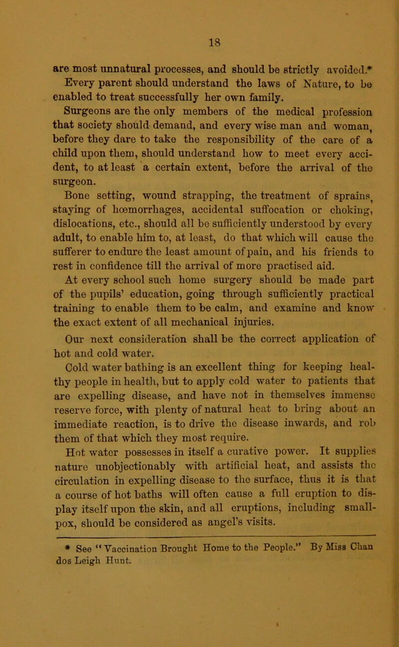 are most unnatural processes, and should be strictly avoided * Every parent should understand the laws of Nature, to be enabled to treat successfully her own family. Surgeons are the only members of the medical profession that society should demand, and every wise man and woman( before they dare to take the responsibility of the care of a child upon them, should understand how to meet every acci- dent, to at least a certain extent, before the arrival of the surgeon. Bone setting, wound strapping, the treatment of sprains^ staying of hoemorrhages, accidental suffocation or choking, dislocations, etc., should all bo sufficiently understood by every adult, to enable him to, at least, do that which will cause the sufferer to endure the least amount of pain, and his friends to rest in confidence till the arrival of more practised aid. At every school such home surgery should be made part of the pupils’ education, going through sufficiently practical training to enable them to be calm, and examine and know the exact extent of all mechanical injuries. Our next consideration shall be the correct application of hot and cold water. Cold water bathing is an excellent thing for keeping heal- thy people in health, but to apply cold water to patients that are expelling disease, and have not in themselves immense reserve force, with plenty of natural heat to bring about an immediate reaction, is to drive the disease inwards, and rob them of that which they most require. Hot water possesses in itself a curative power. It supplies nature unobjectionably with artificial heat, and assists the circulation in expelling disease to the surface, thus it is that a course of hot baths will often cause a full eruption to dis- play itself upon the skin, and all eruptions, including small- pox, should be considered as angel’s visits. * See “Vaccination Brought Home to the People.” By Miss Chan dos Leigh Hunt.