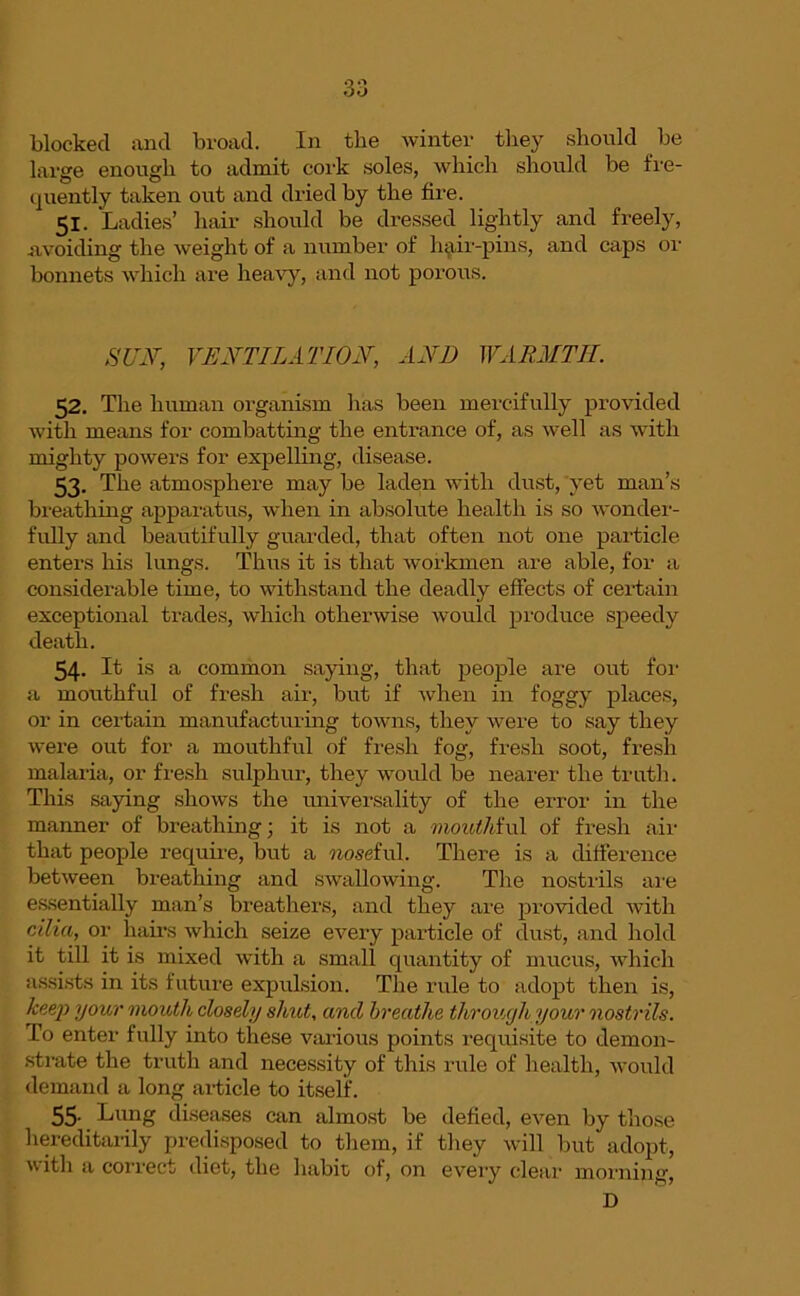 30 blocked and broad. In the winter they should be large enough to admit cork soles, which should be fre- quently taken out and dried by the fire. 51. Ladies’ hair should be dressed lightly and freely, avoiding the weight of a number of hair-pins, and caps or bonnets which are heavy, and not porous. SUN, VENTILATION, AND WARMTH. 52. The human organism lias been mercifully provided with means for combatting the entrance of, as well as with mighty powers for expelling, disease. 53. The atmosphere may be laden with dust, 'yet man’s breathing apparatus, when in absolute health is so wonder- fully and beautifully guarded, that often not one particle enters his lungs. Thus it is that workmen are able, for a considerable time, to withstand the deadly effects of certain exceptional trades, which otherwise would produce speedy death. 54- It is a common saying, that people are out for a mouthful of fresh air, but if when in foggy places, or in certain manufacturing towns, they were to say they were out for a mouthful of fresh fog, fresh soot, fresh malaria, or fresh sulphur, they would be nearer the truth. This saying shows the universality of the error in the manner of breathing; it is not a mouthful of fresh air that people require, but a noseivl. There is a difference between breathing and swallowing. The nostrils are essentially man’s breathers, and they are provided with cilia, or hairs which seize every particle of dust, and hold it till it is mixed with a small quantity of mucus, which assists in its future expulsion. The rule to adopt then is, keey> your mouth closely shut, and breathe tlirouyh your nostrils. To enter fully into these various points requisite to demon- strate the truth and necessity of this rule of health, would demand a long article to itself. 55- Lung diseases can almost be defied, even by those hereditarily predisposed to them, if they will but adopt, with a correct diet, the habit, of, on every clear morning, D
