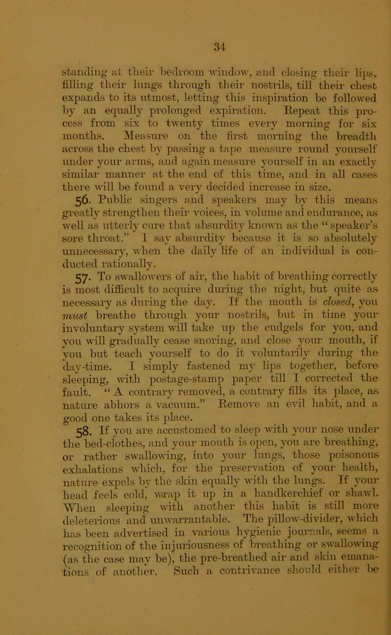 standing at their bedroom window, and closing their lip.sT tilling their lungs through their nostrils, till their chest expands to its utmost, letting this inspiration be followed by an equally prolonged expiration. Repeat this pro- cess from six to twenty times every morning for six months. Measure on the first morning the breadth across the chest by passing a tape measure round yourself under your arms, and again measure yourself in an exactly similar manner at the end of this time, and in all cases there will be found a very decided increase in size. 56- Public singers and speakers may by this means greatly strengthen their voices, in volume and endurance, as well as utterly cure that absurdity known as the “ speaker’s sore throat.” I say absurdity because it is so absolutely unnecessary, when the daily life of an individual is con- ducted rationally. 57. To swallowers of air, the habit of breathing correctly is most difficult to acquire during the night, but quite as necessary as during the day. If the mouth is closed, you must breathe through your nostrils, but in time your involuntary system will take up the cudgels for you, and you will gradually cease snoring, and close your mouth, if you but teach yourself to do it voluntarily during the day-time. I simply fastened my lips together, before sleeping, with postage-stamp paper till I collected the fault. “ A contrary removed, a contrary fills its place, as nature abhors a vacuum.” Remove an evil habit, and a good one takes its place. 58. If you are accustomed to sleep with your nose under the bed-clothes, and your mouth is open, you are breathing, or rather swallowing, into your lungs, those poisonous exhalations which, for the preservation of your health, nature expels by the skin equally with the lungs. If your head feels cold, wrap it up in a handkerchief or shawl. When sleeping with another this habit is still more deleterious and unwarrantable. The pillow-divider, which has been advertised in various hygienic journals, seems a recognition of the injuriousness of breathing or swallowing (as the case may be), the pre-breathed air and skin emana- tions of another. Such a contrivance should either be