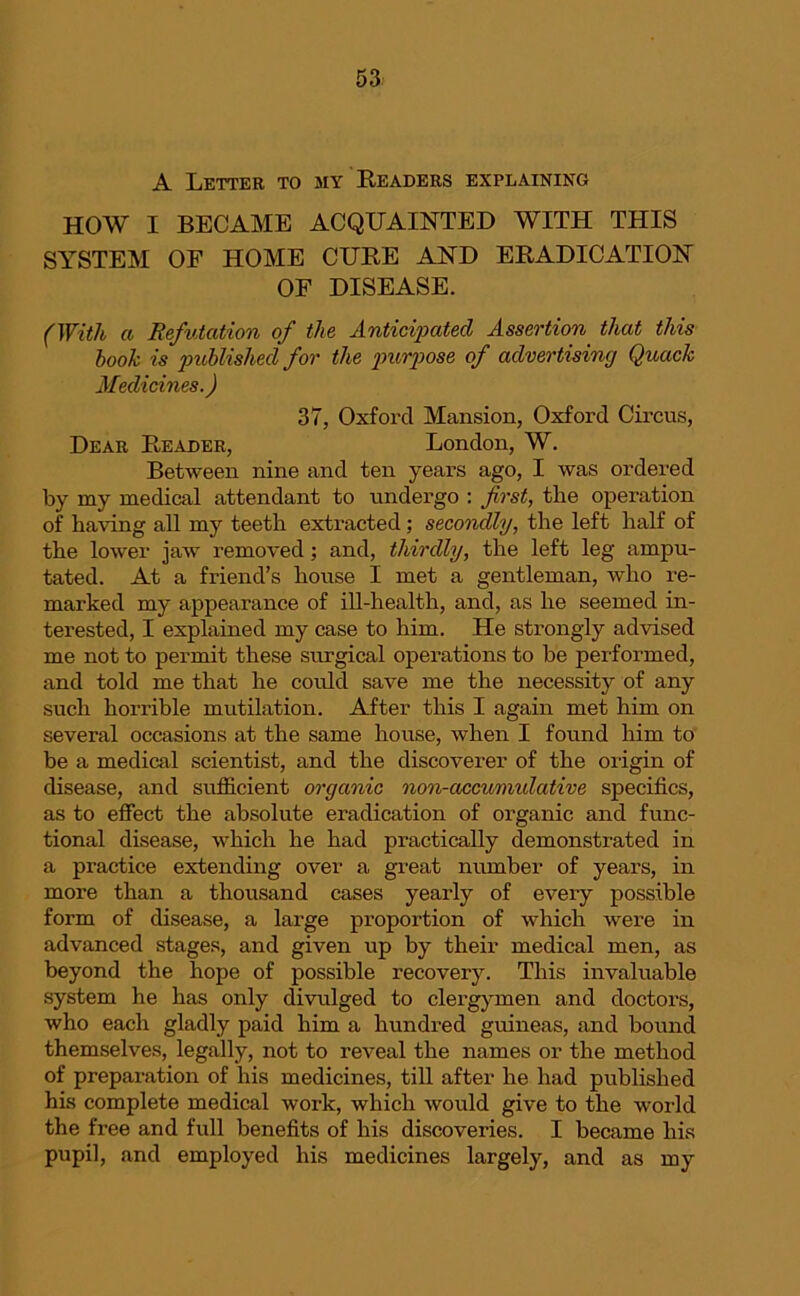 A Letter to my Readers explaining HOW I BECAME ACQUAINTED WITH THIS SYSTEM OF HOME CURE AND ERADICATION OF DISEASE. (With a Refutation of the Anticipated Assertion that this book is published for the purpose of advertising Quack Medicines.) 37, Oxford Mansion, Oxford Circus, Dear Reader, London, W. Between nine and ten years ago, I was ordered by my medical attendant to undergo : first, the operation of having all my teeth extracted; secondly, the left half of the lower jaw removed ; and, thirdly, the left leg ampu- tated. At a friend’s house I met a gentleman, who re- marked my appearance of ill-health, and, as he seemed in- terested, I explained my case to him. He strongly advised me not to permit these surgical operations to be performed, and told me that he could save me the necessity of any such horrible mutilation. After this I again met him on several occasions at the same house, when I found him to be a medical scientist, and the discoverer of the origin of disease, and sufficient organic non-accumulative specifics, as to effect the absolute eradication of organic and func- tional disease, which he had practically demonstrated in a practice extending over a great number of years, in more than a thousand cases yearly of every possible form of disease, a large proportion of which were in advanced stages, and given up by their medical men, as beyond the hope of possible recovery. This invaluable system he has only divulged to clergymen and doctors, who each gladly paid him a hundred guineas, and bound themselves, legally, not to reveal the names or the method of preparation of his medicines, till after he had published his complete medical work, which would give to the world the free and full benefits of his discoveries. I became his pupil, and employed his medicines largely, and as my