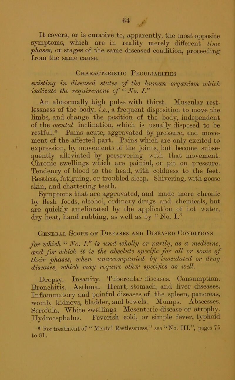 It covers, or is curative to, apparently, the most opposite symptoms, which are in reality merely different time phases, or stages of the same diseased condition, proceeding from the same cause. Characteristic Peculiarities existing in diseased states of the human organism which indicate the requirement of “ No. I.” An abnormally high pulse with thirst. Muscular rest- lessness of the body, i.e., a frequent disposition to move the limbs, and change the position of the body, independent of the mental inclination, which is usually disposed to be restful.* Pains acute, aggravated by pressure, and move- ment of the affected part. Pains which are only excited to expression, by movements of the joints, but become subse- quently alleviated by persevering with that movement. Chronic swellings which are painful, or pit on pressure. Tendency of blood to the head, with coldness to the feet. Jtestless, fatiguing, or troubled sleep. Shivering, with goose skin, and chattering teeth. Symptoms that are aggravated, and made more chronic by flesh foods, alcohol, ordinary drugs and chemicals, but are quickly ameliorated by the application of hot water, dry heat, hand rubbing, as well as by “ No. I.” General Scope of Diseases and Diseased Conditions for which “ No. /.” is used, wholly or partly, as a medicine, and for which it is the absolute specific for all or some of their phases, when unaccompanied by inoculated or drug diseases, which may require other specifics as well. Dropsy. Insanity. Tubercular diseases. Consumption. Bronchitis. Asthma. Heart, stomach, and liver diseases. Inflammatory and painful diseases of the spleen, pancreas, womb, kidneys, bladder, and bowels. Mumps. Abscesses. Scrofula. White swellings. Mesenteric disease or atrophy. Hydrocephalus. Feverish cold, or simple fever, typhoid * For treatment of “ Mental Restlessness.” see ‘•'No. III.”, pages 7.1 to 81.