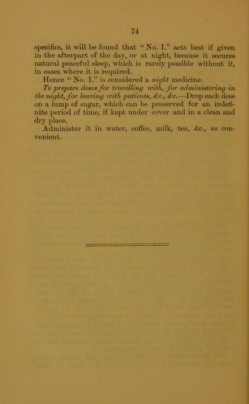 specifics, it will be found that “No. I.” acts best if given in the afterpart of the day, or at night, because it secures natural peaceful sleep, which is rarely possible without it, in cases where it is required. Hence “ No. I.” is considered a night medicine. To prepare doses for travelling with, for administering in the night, for leaving with patients, (Lx., (Lx.—Drop each dose on a lump of sugar, which can be preserved for an indefi- nite period of time, if kept under cover and in a clean and dry place. Administer it in water, coffee, milk, tea, &c., as con- venient.