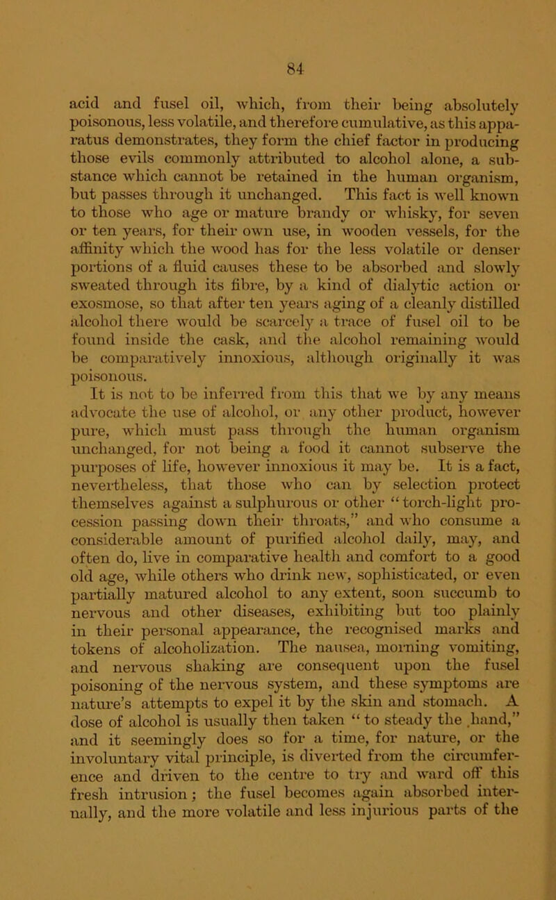 acid and fusel oil, which, from their being absolutely poisonous, less volatile, and therefore cumulative, as this appa- ratus demonstrates, they form the chief factor in producing those evils commonly attributed to alcohol alone, a sub- stance which cannot be retained in the human organism, but passes through it unchanged. This fact is well known to those who age or mature brandy or whisky, for seven or ten years, for their own use, in wooden vessels, for the affinity which the wood has for the less volatile or denser portions of a fluid causes these to be absorbed and slowly sweated through its fibre, by a kind of diaiytic action or exosmose, so that after ten years aging of a cleanly distilled alcohol there would be scarcely a trace of fusel oil to be found inside the cask, and the alcohol remaining would be comparatively innoxious, although originally it was poisonous. It is not to be inferred from this that we by any means advocate the use of alcohol, or any other product, however pure, which must pass through the human organism unchanged, for not being a food it cannot subserve the purposes of life, however innoxious it may be. It is a fact, nevertheless, that those who can by selection protect themselves against a sulphurous or other “torch-light pro- cession passing down their throats,” and who consume a considerable amount of purified alcohol daily, may, and often do, live in comparative health and comfort to a good old age, while others who drink new, sophisticated, or even partially matured alcohol to any extent, soon succumb to nervous and other diseases, exhibiting but too plainly in their personal appearance, the recognised marks and tokens of alcoholization. The nausea, morning vomiting, and nervous shaking are consequent upon the fusel poisoning of the nervous system, and these symptoms are nature’s attempts to expel it by the skin and stomach. A dose of alcohol is usually then taken “ to steady the .hand,” and it seemingly does so for a time, for nature, or the involuntary vital principle, is diverted from the circumfer- ence and driven to the centre to try and ward off this fresh intrusion; the fusel becomes again absorbed inter- nally, and the more volatile and less injurious parts of the