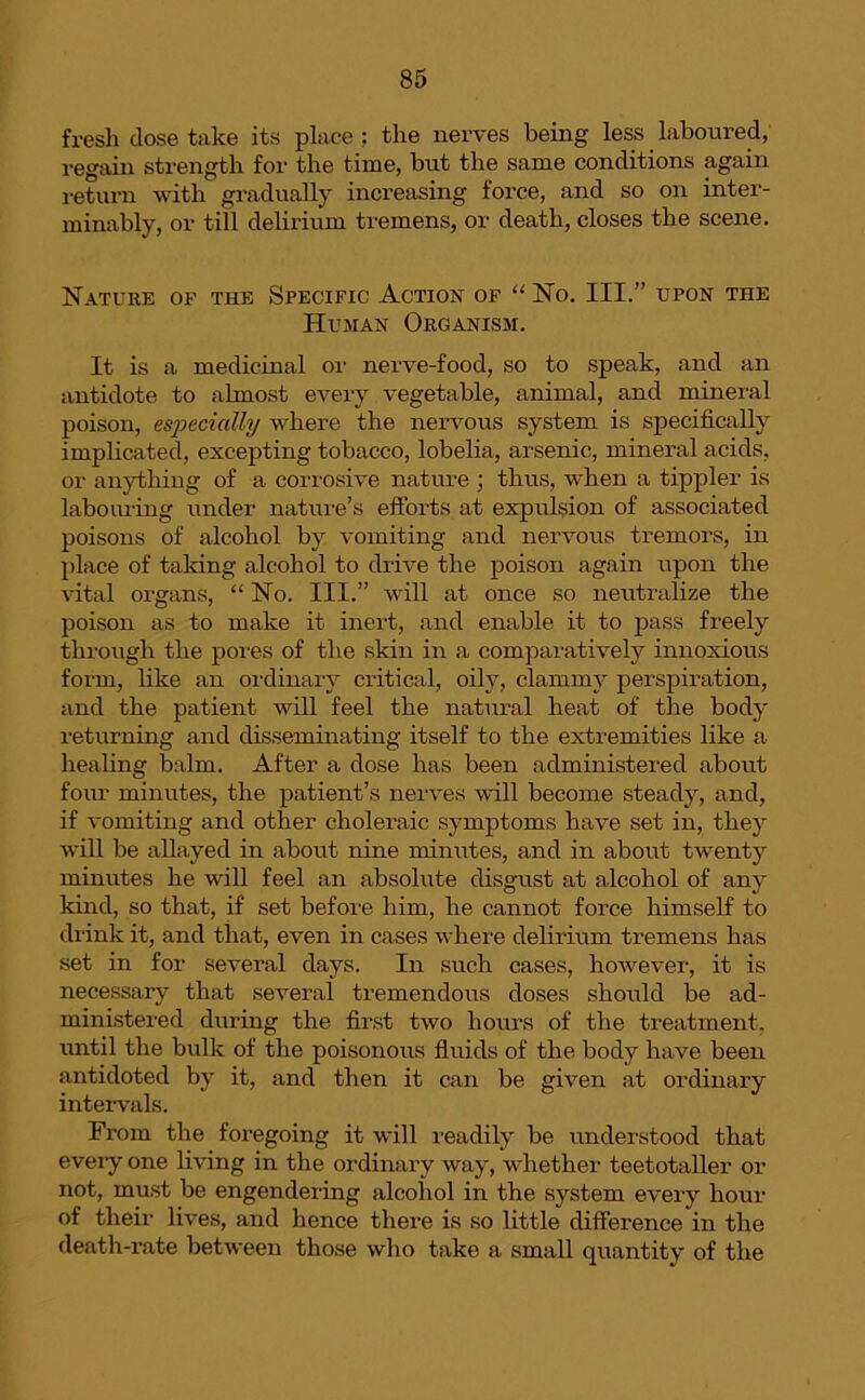 fresh dose take its place ; the nerves being less laboured, regain strength for the time, but the same conditions again return with gradually increasing force, and so on inter- minably, or till delirium tremens, or death, closes the scene. Nature of the Specific Action of “ No. III.” upon the Human Organism. It is a medicinal or nerve-food, so to speak, and an antidote to almost every vegetable, animal, and mineral poison, especially where the nervous system is specifically implicated, excepting tobacco, lobelia, arsenic, mineral acids, or anything of a corrosive nature ; thus, when a tippler is labouring under nature’s efforts at expulsion of associated poisons of alcohol by vomiting and nervous tremors, in place of taking alcohol to drive the poison again upon the vital organs, “ No. III.” will at once so neutralize the poison as to make it inert, and enable it to pass freely through the pores of the skin in a comparatively innoxious form, like an ordinary critical, oily, clammy perspiration, and the patient will feel the natural heat of the body returning and disseminating itself to the extremities like a healing balm. After a dose has been administered about four minutes, the patient’s nerves will become steady, and, if vomiting and other choleraic symptoms have set in, they will be allayed in about nine minutes, and in about twenty minutes he will feel an absolute disgust at alcohol of any kind, so that, if set before him, he cannot force himself to drink it, and that, even in cases where delirium tremens has set in for several days. In such cases, however, it is necessary that several tremendous doses should be ad- ministered during the first two hours of the treatment, until the bulk of the poisonous fluids of the body have been antidoted by it, and then it can be given at ordinary intervals. From the foregoing it will readily be understood that every one living in the ordinary way, whether teetotaller or not, must be engendering alcohol in the system every hour of their lives, and hence there is so little difference in the death-rate between those who take a small quantity of the