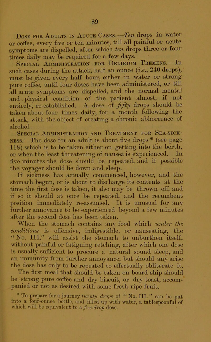 Dose for Adults in Acute Cases.—Ten drops in water or coffee, every five or ten minutes, till all painful or acute symptoms are dispelled, after which ten drops three or four times daily may be required for a few days. Special Administration for Delirium Tremens.—In such cases during the attack, half an ounce (i.e., 240 drops), must he given every half hour, either in water or strong pure coffee, until four doses have been administered, or till all acute symptoms are dispelled, and the normal mental and physical condition of the patient almost, if not entirely, re-established. A dose of fifty drops should be taken about four times daily, for a month following the attack, with the object of creating a chronic abhorrence of alcohol. Special Administration and Treatment for Sea-sick- ness.—The dose for an adult is about five drops * (see page 118) which is to be taken either on getting into the berth, or when the least threatening of nausea is experienced. In five minutes the dose should be repeated, and if possible the voyager should lie down and sleep. If sickness has actually commenced, howevei’, and the stomach begun, or is about to discharge its contents at the time the first dose is taken, it also may be thrown off, and if so it should at once be repeated, and the recumbent position immediately re-assumed. It is unusual for any further annoyance to be experienced beyond a few minutes after the second dose has been taken. When the stomach contains any food which under the conditions is offensive, indigestible, or nauseating, the “ No. III.” will assist the stomach to unburthen itself, without painful or fatiguing retching, after which one dose is usually sufficient to procure a natural sound sleep, and an immunity from further annoyance, but should any arise the dose has only to be repeated to effectually obliterate it. The first meal that should be taken on board ship should be strong pure coffee and dry biscuit, or dry toast, accom- panied or not as desired with some fresh ripe fruit. * To prepare for a journey twenty dro2)s of “ No. III. ” can lie put into a four-ounce bottle, and filled up with water, a tablespoonful of which will be equivalent to a five-drop dose.