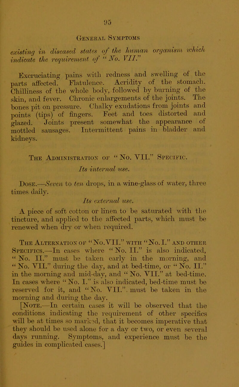 General Symptoms existing in diseased states of the human organism which indicate the requirement of “ JSro. VII.” Excruciating pains with redness and swelling of tlie parts affected. Flatulence. Acridity of the stomach. Chilliness of the whole body, followed by burning of the skin, and fever. Chronic enlargements of the joints. The bones pit on pressure. Chalky exudations from joints and points (tips) of fingers. Feet and toes distorted and glazed. Joints present somewhat the appearance of mottled sausages. Intermittent pains in bladder and kidneys. The Administration of “ No. YII.” Specific. Its internal 'use. Dose.—Seven to ten drops, in a wine-glass of water, three times daily. Its external use. A piece of soft cotton or linen to be saturated with the tincture, and applied to the affected parts, which must be renewed when dry or when required. The Alternation of “No.VII.” with “No. I.” and other Specifics.—In cases where “ No. II.” is also indicated, “ No. II.” must be taken early in the morning, and “ No. YII.” during the day, and at bed-time, or “ No. II.” in the morning and mid-day, and “ No. YII.” at bed-time. In cases where “ No. I.” is also indicated, bed-time must be reserved for it, and “No. YII.”. must be taken in the morning and during the day. [Note.—In certain cases it will be observed that the conditions indicating the requirement of other specifics will be at times so marked, that it becomes imperative that they should be used alone for a day or two, or even several days running. Symptoms, and experience must be the guides in complicated cases.]