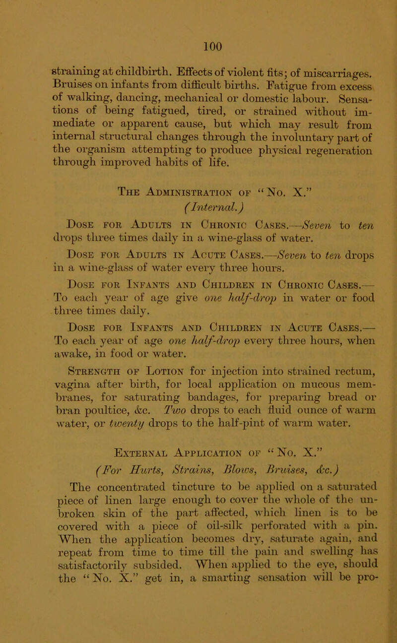 straining at childbirth. Effects of violent fits; of miscarriages. Bruises on infants from difficult births. Fatigue from excess of walking, dancing, mechanical or domestic labour. Sensa- tions of being fatigued, tired, or strained without im- mediate or apparent cause, but which may result from internal structural changes through the involuntary part of the organism attempting to produce physical regeneration through improved habits of life. The Administration of “No. X.” (Internal.) Dose for Adults in Chronic Cases.—Seven to ten drops three times daily in a wine-glass of water. Dose for Adults in Acute Cases.—Seven to ten drops in a wine-glass of water every three hours. Dose for Infants and Children in Chronic Cases.— To each year of age give one half-drop in water or food three times daily. Dose for Infants and Children in Acute Cases.— To each year of age one half-drop every three hours, when awake, in food or water. Strength of Lotion for injection into strained rectum, vagina after birth, for local application on mucous mem- branes, for saturating bandages, for preparing bread or bran poultice, &c. Two drops to each fluid ounce of warm water, or twenty drops to the half-pint of warm water. External Application of “ No. X.” (For Hurts, Strains, Blows, Bruises, <L-c.) The concentrated tincture to be applied on a saturated piece of linen large enough to cover the whole of the un- broken skin of the part affected, which linen is to be covered with a piece of oil-silk perforated with a pin. When the application becomes dry, saturate again, and repeat from time to time till the pain and swelling has satisfactorily subsided. When applied to the eye, should the “ No. X.” get in, a smarting sensation will be pro-