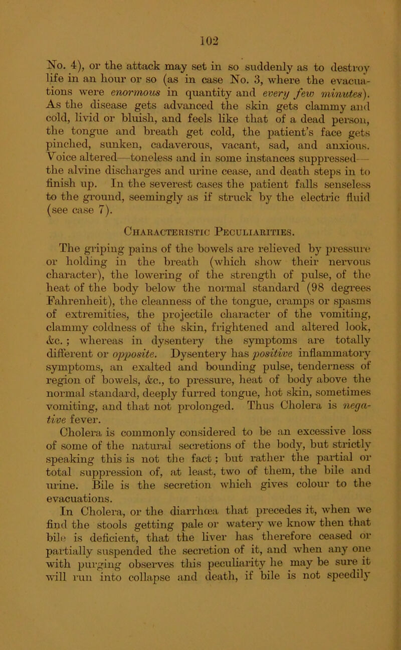 No. 4), or the attack may set in so suddenly as to destroy life in an hour or so (as in case No. 3, where the evacua- tions were enormous in quantity and every few minutes). As the disease gets advanced the skin gets clammy and cold, livid or bluish, and feels like that of a dead person, the tongue and breath get cold, the patient’s face gets pinched, sunken, cadaverous, vacant, sad, and anxious. Voice altered—toneless and in some instances suppressed the alvine discharges and urine cease, and death steps in to finish up. In the severest cases the patient falls senseless to the ground, seemingly as if struck by the elective fluid (see case 7). Characteristic Peculiarities. The griping pains of the bowels are relieved by pressure or holding in the breath (which show their nervous character), the lowering of the strength of pulse, of the heat of the body below the normal standard (98 degrees Fahrenheit), the cleanness of the tongue, cramps or spasms of extremities, the projectile character of the vomiting, clammy coldness of the skin, frightened and altered look, &c. ; whereas in dysentery the symptoms are totally different or opposite. Dysentery has positive inflammatory symptoms, an exalted and bounding pulse, tenderness of region of bowels, <fcc., to pressure, heat of body above the normal standard, deeply furred tongue, hot skin, sometimes vomiting, and that not prolonged. Thus Cholera is nega- tive fever. Cholera is commonly considered to be an excessive loss of some of the natural secretions of the body, but strictly speaking this is not the fact; but rather the partial or total suppression of, at least, two of them, the bile and urine. Bile is the secretion which gives colour to the evacuations. In Cholera, or the diarrhoea that precedes it, when we find the stools getting pale or watery we know then that bill' is deficient, that the liver has therefore ceased or partially suspended the secretion of it, and when any one with purging observes this peculiarity he may be sure it will run into collapse and death, if bile is not speedily