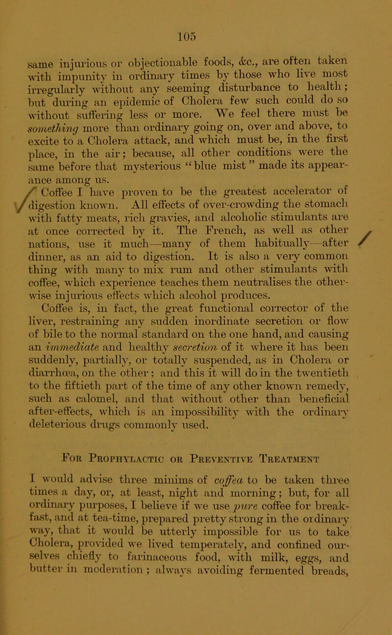 same injurious or objectionable foods, <fcc., are often taken •with impunity in ordinary times by those who live most irregularly without any seeming disturbance to health; but during an epidemic of Cholera few such could do so without suffering less or more. We feel there must be something more than ordinary going on, over and above, to excite to a Cholera attack, and which must be, in the first place, in the air; because, all other conditions were the same before that mysterious “blue mist ” made its appear- ance among us. ✓S Coffee I have proven to be the greatest accelerator of digestion known. All effects of over-crowding the stomach with fatty meats, rich gravies, and alcoholic stimulants are at once corrected by it. The French, as well as other , nations, use it much—many of them habitually—after / dinner, as an aid to digestion. It is also a very common thing with many to mix rum and other stimulants with coffee, which experience teaches them neutralises the other- wise injurious effects which alcohol produces. Coffee is, in fact, the great functional corrector of the liver, restraining any sudden inordinate secretion or flow of bile to the normal standard on the one hand, and causing an immediate and healthy secretion of it where it has been suddenly, partially, or totally suspended, as in Cholera or diarrhoea, on the other; and this it will do in the twentieth to the fiftieth part of the time of any other known remedy, such as calomel, and that without other than beneficial after-effects, which is an impossibility with the ordinary deleterious drugs commonly used. For Prophylactic or Preventive Treatment I would advise three minims of coffea to be taken three times a day, or, at least, night and morning; but, for all ordinary purposes, I believe if we use ])ure coffee for break- fast, and at tea-time, prepared pretty strong in the ordinary way, that it would be utterly impossible for us to take Cholera, provided we lived temperately, and confined our- selves chiefly to farinaceous food, with milk, eggs, and butter in moderation ; always avoiding fermented breads,