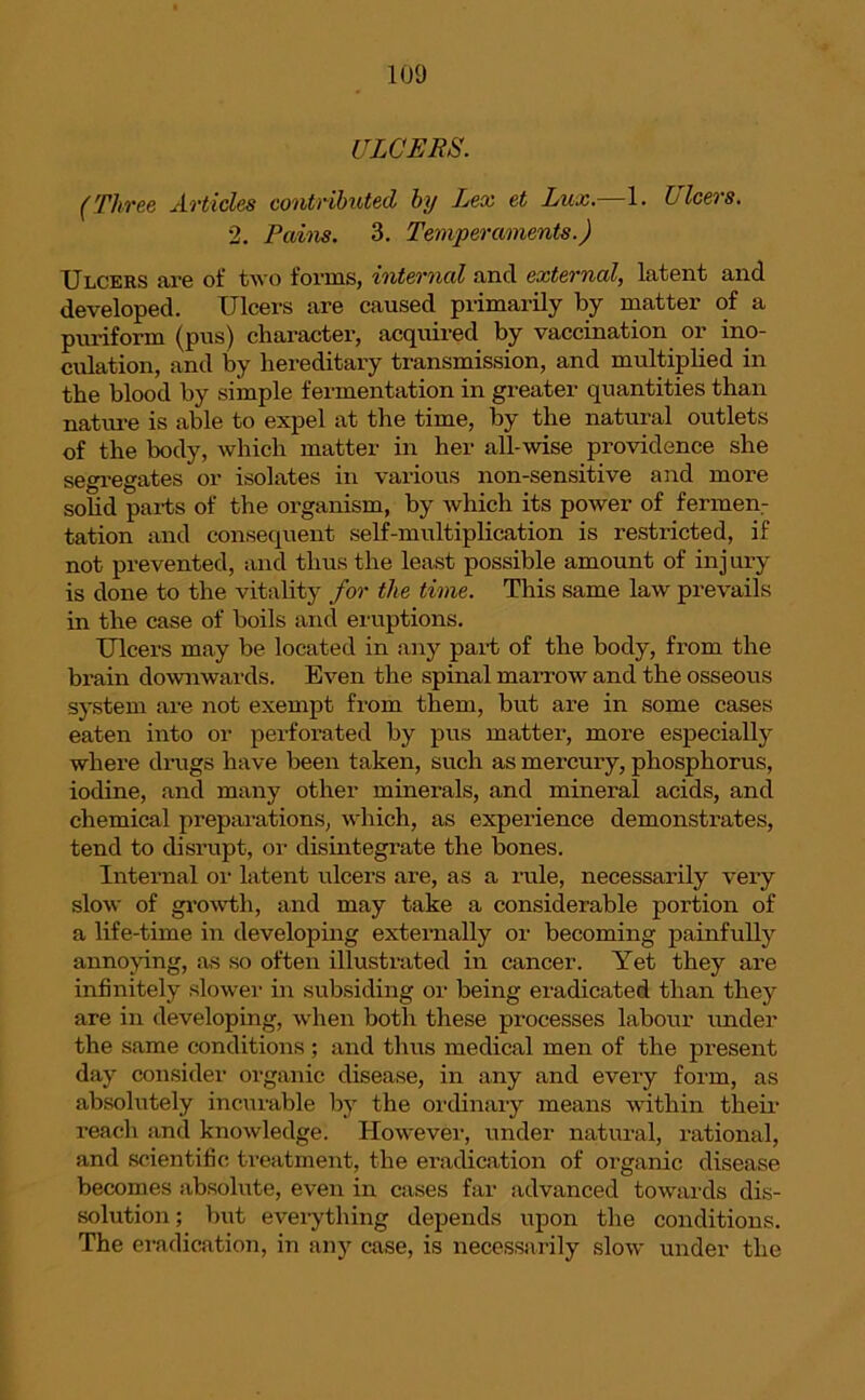 ULCERS. (Tlivee Articles contributed, by Lex et Lux. 1. Zj leers. 2. Pains. 3. Temperaments.) Ulcers are of two forms, internal and external, latent and developed. Ulcers are caused primarily by matter of a puriform (pus) character, acquired by vaccination or ino- culation, and by hereditary transmission, and multiplied in the blood by simple fermentation in greater quantities than nature is able to expel at the time, by the natural outlets of the body, which matter in her all-wise providence she segregates or isolates in various non-sensitive and more solid parts of the organism, by which its power of fermen- tation and consequent self-multiplication is restricted, if not prevented, and thus the least possible amount of injury is done to the vitality for the time. This same law prevails in the case of boils and eruptions. Ulcers may be located in any part of the body, from the brain downwards. Even the spinal marrow and the osseous system are not exempt from them, but are in some cases eaten into or perforated by pus matter, more especially where drugs have been taken, such as mercury, phosphorus, iodine, and many other minerals, and mineral acids, and chemical preparations, which, as experience demonstrates, tend to disrupt, or disintegrate the bones. Internal or latent ulcers are, as a rule, necessarily very slow of growth, and may take a considerable portion of a life-time in developing externally or becoming painfully annoying, as so often illustrated in cancer. Yet they are infinitely slower in subsiding or being eradicated than they are in developing, when both these processes labour under the same conditions ; and thus medical men of the present day consider organic disease, in any and every form, as absolutely incurable by the ordinary means within their reach and knowledge. However, under natural, rational, and scientific treatment, the eradication of organic disease becomes absolute, even in cases far advanced towards dis- solution; but everything depends upon the conditions. The eradication, in any case, is necessarily slow under the