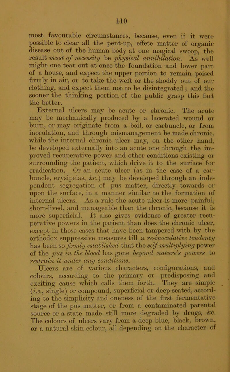 most favourable circumstances, because, even if it were possible to clear all the pent-up, effete matter of organic disease out of tlie human body at one magical swoop, the result must of necessity be physical annihilation. As well might one tear out at once the foundation and lower part of a house, and expect the upper portion to remain poised firmly in air, or to take the weft or the shoddy out of our clothing, and expect them not to be disintegrated ; and the sooner the thinking portion of the public grasp this fact the better. External ulcers may be acute or chronic. The acute may be mechanically produced by a lacerated wound or burn, or may originate from a boil, or carbuncle, or from inoculation, and through mismanagement be made chronic, while the internal chronic ulcer may, on the other hand, be developed externally into an acute one through the im- proved recuperative power and other conditions existing or surrounding the patient, which drive it to the surface for eradication. Or an acute ulcer (as in the case of a car- buncle, erysipelas, Arc.) may be developed through an inde- pendent segregation of pus matter, directly towards or upon the surface, in a manner similar to the formation of internal ulcers. As a rule the acute ulcer is more painful, short-lived, and manageable than the chronic, because it is more superficial. It also gives evidence of greater recu- perative powers in the patient than does the chronic ulcer, except in those cases that have been tampered with by the orthodox suppressive measures till a re-inoculative tendency has been so frmly established that the self-midtiplyincj power of the pus in the blood lias gone beyond nature's powers to restrain it under any conditions. Ulcers are of various characters, configurations, and colours, according to the primary or predisposing and exciting cause which calls them forth. They are simple (i.e., single) or compound, superficial or deep-seated, accord- ing to the simplicity and oneness of the first fermentative stage of the pus matter, or from a contaminated parental source or a state made still more degraded by drugs, Arc. The colours of ulcers vary from a deep blue, black, brown, or a natural skin colour, all depending on the character of