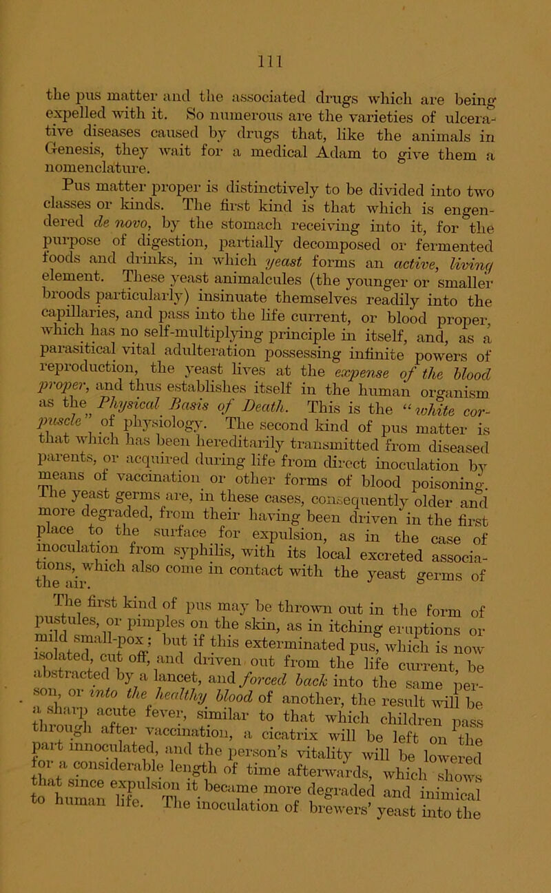 the pus matter and the associated drugs which are being expelled with it. So numerous are the varieties of ulcera- tive diseases caused by drugs that, like the animals in Genesis, they wait for a medical Adam to give them a nomenclature. Pus matter proper is distinctively to be divided into two classes or kinds. The first kind is that which is engen- dered denovo, by the stomach receiving into it, for the propose of digestion, partially decomposed or fermented foods and drinks, in which yeast forms an active, living element. These yeast animalcules (the younger or smaller broods particularly) insinuate themselves readily into the capillaries, and pass into the life current, or blood proper which has no self-multiplying principle in itself, and, as a parasitical vital adulteration possessing infinite powers of 1 eproduction, the yeast lives at the expense of the blood P} °Pf > thus establishes itself in the human organism as the, Physical Basis of Death. This is the “ white cor- puscle of physiology. The second kind of pus matter is that which has been hereditarily transmitted from diseased parents, or acquired during life from direct inoculation by means of vaccination or other forms of blood poisoning, the yeast germs are, in these cases, consequently older and more degraded, from their having been driven in the first place to the surface for expulsion, as in the case of inoculation from syphilis, with its local excreted associa- thTair UC1 a S° C°me ln contact with the yeast germs of The first kind of pus may be thrown out in the form of pustules, or pimples on the skin, as in itching eruptions or isoHtelTc Tff bUit tlUS exterminated PlG which is now isolated cut off, and driven out from the life current be abstracted by a lancet, and forced bach into the same per- • Z mt° fL% healthy. Wood of another, the result will be a sharp acute fever, similar to that which children pass tin ough after vaccination, a cicatrix will be left on Ve j t mnoculated and the person’s vitality will be lowered or a considerable length of time afterwards, which Tows to'’human S' T? ltbeCil“e mor« degraded and inimical human life. The inoculation of brewers’ yeast into the