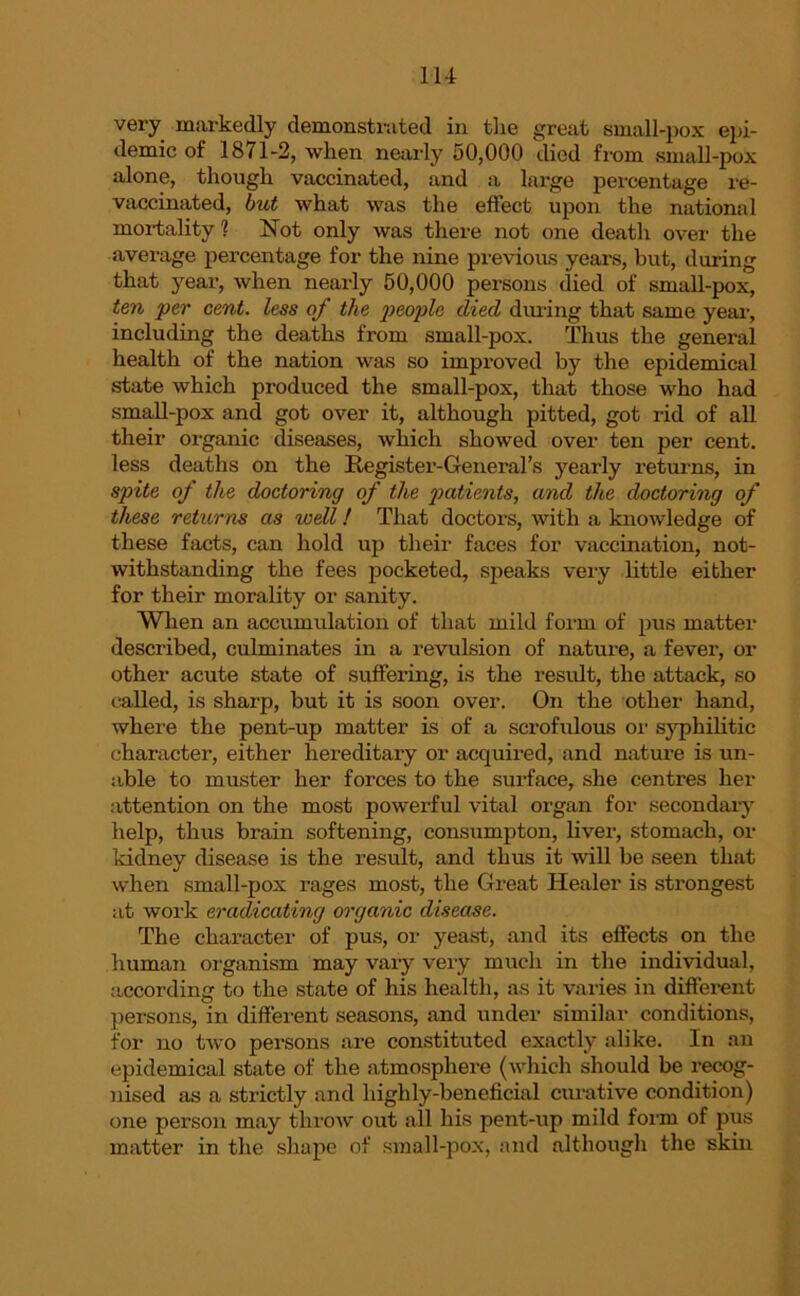 very markedly demonstrated in the great small-pox epi- demic of 1871-2, when nearly 50,000 died from small-pox alone, though vaccinated, and a large percentage re- vaccinated, but what was the effect upon the national mortality 1 Not only was there not one death over the average percentage for the nine previous years, but, during that year, when nearly 50,000 persons died of small-pox, ten per cent, less of the people died during that same year, including the deaths from small-pox. Thus the general health of the nation was so improved by the epidemical state which produced the small-pox, that those who had small-pox and got over it, although pitted, got rid of all their organic diseases, which showed over ten per cent, less deaths on the Register-General’s yearly returns, in spite of the doctoring of the patients, and the doctoring of these returns as well! That doctors, with a knowledge of these facts, can hold up their faces for vaccination, not- withstanding the fees pocketed, speaks very little either for their morality or sanity. When an accumulation of that mild form of pus matter described, culminates in a revulsion of nature, a fever, or other acute state of suffering, is the result, the attack, so called, is sharp, but it is soon over. On the other hand, where the pent-up matter is of a scrofulous or syphilitic character, either hereditary or acquired, and nature is un- able to muster her forces to the surface, she centres her attention on the most powerful vital organ for secondary help, thus brain softening, consumpton, liver, stomach, or kidney disease is the result, and thus it will be seen that when small-pox rages most, the Great Healer is strongest at work eradicating organic disease. The character of pus, or yeast, and its effects on the human organism may vary very much in the individual, according to the state of his health, as it varies in different persons, in different seasons, and under similar conditions, for no two persons are constituted exactly alike. In an epidemical state of the atmosphere (which should be recog- nised as a strictly and highly-beneficial curative condition) one person may throw out all his pent-up mild form of pus matter in the shape of small-pox, and although the skin
