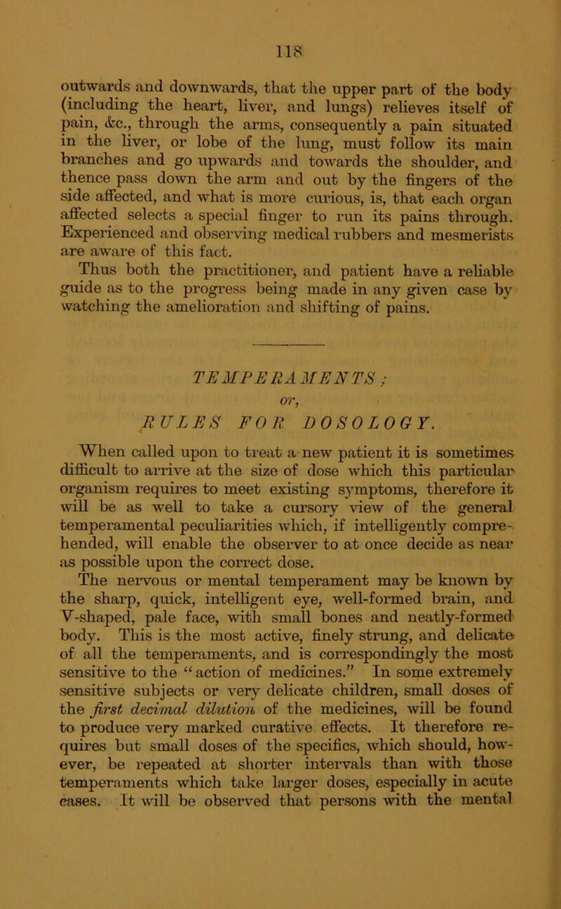 outwards and downwards, that the upper part of the body (including the heart, liver, and lungs) relieves itself of pain, <fec., through the arms, consequently a pain situated in the liver, or lobe of the lung, must follow its main branches and go upwards and towards the shoulder, and thence pass down the arm and out by the finger’s of the side affected, and what is more curious, is, that each organ affected selects a special finger to run its pains through. Experienced and observing medical rubbers and mesmerists are awai’e of this fact. Thus both the practitioner, and patient have a reliable guide as to the progx'ess being made in any given case by watching the amelioi'ation and shifting of pains. TEMPERAMENTS : or, RULES FOR DO SO LOGY. When called upon to treat a new patient it is sometimes difficult to ai-rive at the size of dose which this particulai’ organism requires to meet existing symptoms, therefore it will be as well to take a cursoiy view of the general temperamental peculiarities which, if intelligently compi’e- hended, will enable the observer to at once decide as near as possible upon the correct dose. The nervous or mental tempei-ament may be known by the shai-p, quick, intelligent eye, well-formed brain, and V-shaped, pale face, with small bones and neatly-formed body. This is the most active, finely strung, and delicate of all the temperaments, and is correspondingly the most sensitive to the “ action of medicines.” In some extremely sensitive subjects or very delicate children, small doses of the first decimal dilution of the medicines, will be found to produce very marked curative effects. It therefore re- quires but small doses of the specifics, which should, how- ever, be repeated at shorter intervals than with those temperaments which take larger doses, especially in acute cases. It will be observed that persons with the mental